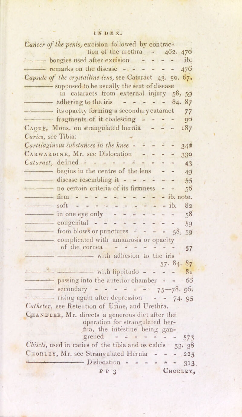 Cancer of the penis, excision followed by contrac- tion of the urethra - 462. 470 bougies used after excision - - - ib. — remarks on the disease ------ 476 Capsule of the crystalline, lens, see Cataract 43. 50. 67. supposed to be usually the seat of disease in cataracts from external injury 58, 59 adhering to the iris ----- 84. 87 — its opacity forming a secondary cataract 77 fragments of it coalescing - - - - 90 Caoue, Mons. on strangulated hernia - - _ 187 Caries, see Tib ia. Cartilaginous substances in the knee ----- 342 Carvvardine, Mr. see Dislocation - - - - 330 Cataract, defined - - 43 begins in the centre of the lens - - 49 disease resembling it ----- - 55 no certain criteria of its firmness - - 56 firm - -- -- -- -- - ib. note. soft - -- -- -- -- - ib. 82 in one eye only - -- -- -- 58 congenital - -- -- -- -- 59 from blows or punctures - - - - 38, 59 complicated with amaurosis or opacity of the cornea ------- 37 with adhesion to the iris 57. 84. 87 : with lippitudo - - - - 81 — passing into the anterior chamber - 66 secondary ------' 75—78. 96. rising again after depression - - 74. 95 Catheter, see Retention of Urine, and Urethra. Cjiandler, Mr. directs a generous diet after the operation for strangulated her- nia, the intestine being gan- grened 573 Chisels, used in caries of the tibia and os calcis 33* 38 Ciiorley, Mr. see Strangulated Hernia - - - 223 *<— .Dislocation -----*313.