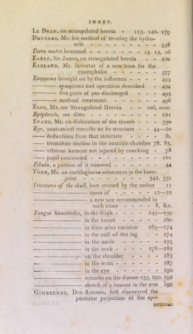 Le Dran, on strangulated hernia - 113. 140. 170 Douglas, Mr. his method of treating the hydro- cele - - - - 558 Dura mater lacerated ------- 13. 15, 16 Earle, Sir James, on strangulated hernia - - 202 Eagland, Mr. inventor of a new truss for the exomphalos ------ 377 Empyema brought on by the influenza - - - - 4q3 symptoms and operation described - 404 — five [lints of pus discharged - - - 495 medical treatment ------ 496 Else, Mr. see Strangulated Hernia - - 106, note. Epiploce/e, see ditto - - - - - - - - - 221 Evans, Mr. on dislocation of the thumb - - - 330 Eye, analomical remarks on its structure - - 44—5o deductions from that structure - - - - ib. tremulous motion in the anterior chamber 78. 85. vitreous humour not injured by couching - 78 —1— pupil contracted - -- -- -- -- 101 Fibula, a portion of it removed ------ 44 Ford, Mr. on cartilaginous substances in the knee- joint - - - 342. 351 Fractures of the skull, how treated by the author 11 cases of - „- - - - 12—22 a new saw recommended in such cases - - - - 8, &c. Fungus hamatodes, in the thigh - - - - 243—259 • in the breast ----- 260 in ditto after excision 265—274 in the calf of the leg . - 274 • in the ancle ----- 275 in the neck - - - - 278—282 :— on the shoulder - - - - 283 *— in the wrist ------ 287 — in the eye ------ 290 — remarks on the disease 255. 290. 292 * sketch of a tumour in the arm 292 Gimbernat, Don Antonio, firft discovered the posterior projection of the apo- neurosis