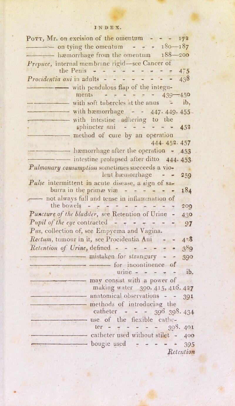 Pott, Mr. on excision of the omentum - - - 172 ■— on tying the omentum - - - 180—187 haemorrhage from the omentum 188—200 Prepuce, internal membrane rigid—see Cancer of the Penis - - - -- -- -- 475 Procidentia ami in adults - -- -- -- - 438 wit!) pendulous flap of the integu- ments ------ 439—450 with soft tubercles at the anus - ib. with haemorrhage - - 447. 449. 455 with intestine adhering to the . sphincter ani ------ 452 method of cure by an operation 444. 452. 457 haemorrhage after the operation - 453 intestine prolapsed after ditto 444, 453 Pulmonary consumption sometimes succeeds a vio- lent haemorrhage - - 259 Pulse intermittent in acute disease, a sign of sa- burra in the primaa vice ------ 184 not always full and tense in inflammation of the bowels - -- -- -- -- - 209 Puncture of the bladder, see Retention of Urine - 430 Pupil of the eye contracted - -- -- -- 97 Pus, collection of, see Empyema and Vagina. Rectum, tumour in it, see Procidentia Ani - - 4*8 Retention of Urine, defined ------- 3X9 mistaken for strangury - - 390 for incontinence of , urine ----- ib. • may consist with a power of making water 300. 415, 41b. 427 anatomical observations - - 391 methods of introducing the catheter - - - 39b 39S. 434 : use of the flexible cathe- ter ----- - 39S. 401 • catheter used without stilet - 400 bougie used ----- 395 Retention