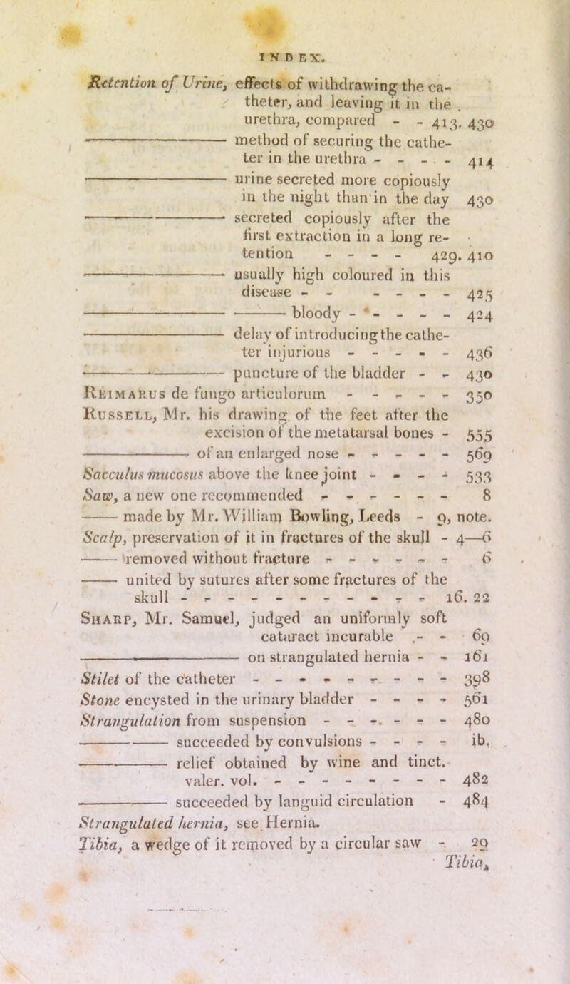 I INDEX. Retention of Urine, effects of withdrawing the ca- theter, and leaving it in the urethra, compared - - 413. 430 method of securing the cathe- ter in the urethra - - - - 414 urine secreted more copiously in the night than in the day 430 ■ * secreted copiously after the iirst extraction in a long re- tention - - - - 429.410 usually high coloured in this disease - - - - - - 425 bloody - * - - - - 424 delay of introducingthe cathe- ter injurious ----- 436 * puncture of the bladder - - 430 Rkimarus de fungo articulorum ----- 330 Russell, Mr. his drawing of the feet after the excision of the metatarsal bones - 555 of an enlarged nose ----- 569 Sacculus mucosus above the knee joint - - - - 533 Saw, a new one recommended ------ 8 made by Mr. William Bowling, Leeds - 9, note. Scalp, preservation of it in fractures of the skull - 4—<S —— removed without fracture ------ 6 united by sutures after some fractures of the skull - -- -- -- -- -- 16. 22 Sharp, Mr. Samuel, judged an uniformly soft cataract incurable - 69 —— on strangulated hernia - - 161 Sti/et of the catheter - -- -- -- -- 398 Stone encysted in the urinary bladder - - - - 561 Strangulation from suspension 480 succeeded by convulsions - - - - ib. relief obtained by wine and tinct. valer. vol. - -- -- -- - 482 succeeded by languid circulation - 484 Strangulated hernia, see. Hernia. Tibia, a wedge of it removed by a circular saw - 20 Tibia,