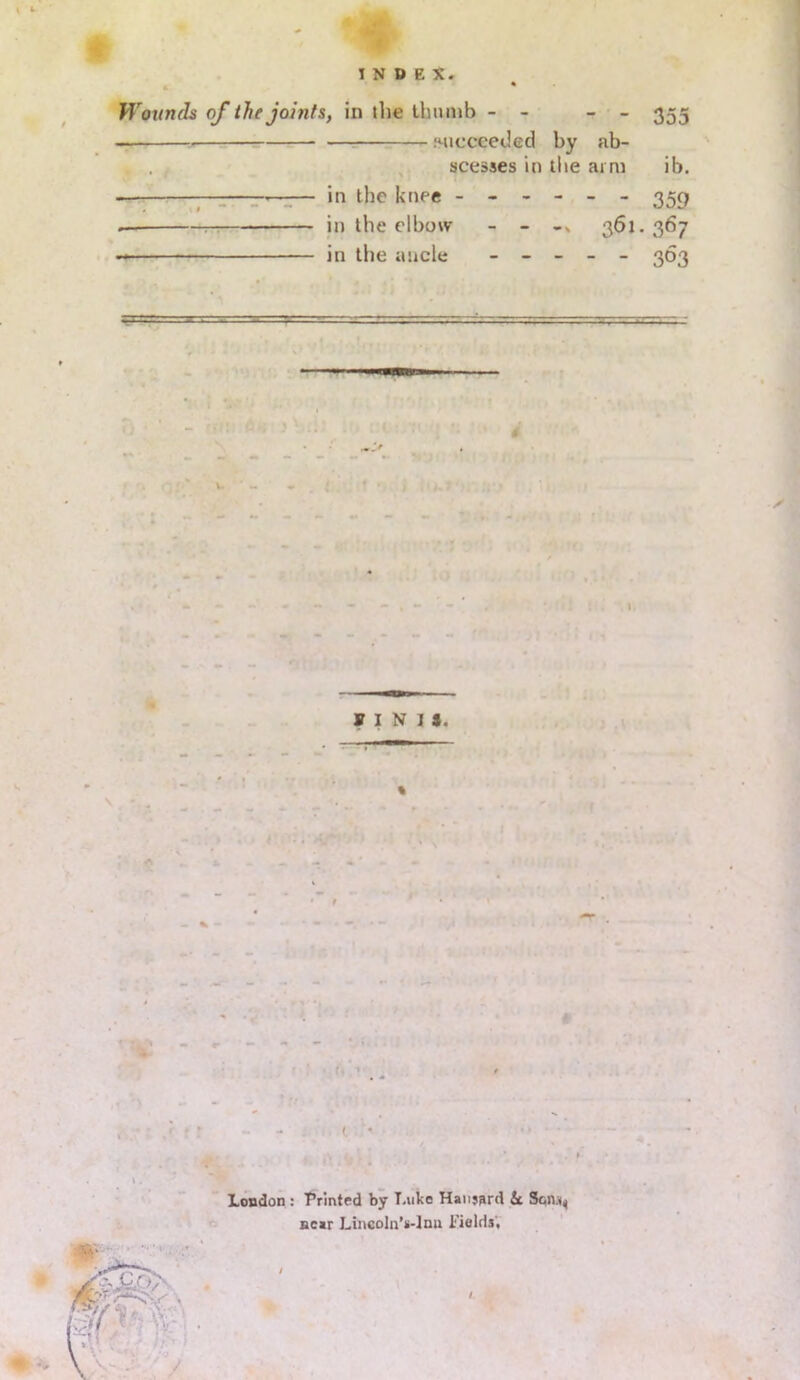 Wounds of the joints, in the thumb - - - - 355 —. iMicceetled by ab- . , t scesses in the arm ib. in the knee ------ 359 — in the elbow - - -> 361. 367 in the ancle - - - - - 363 =■=•'' ■* ■ ■ “ ■~r-'■ ■ — FINIS. % London : ’Printed by Luke Hansard 6c Scn.^ near Lincoln's-Inu Fields, /