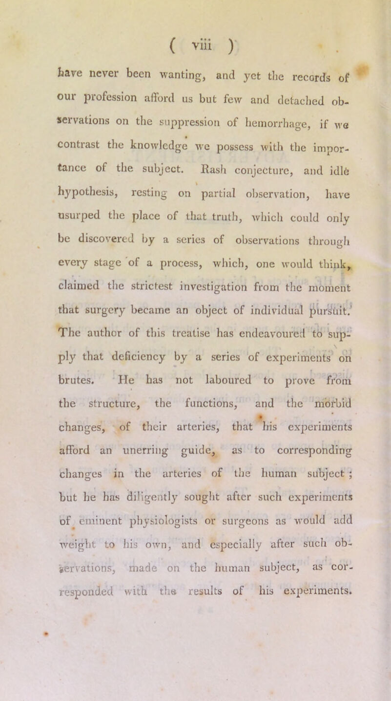 have never been wanting, and yet the records of our profession afford us but few and detached ob- servations on the suppression of hemorrhage, if we contrast the knowledge we possess with the impor- tance of the subject. Rash conjecture, and idle hypothesis, resting on partial observation, have usurped the place of that truth, which could only be discovered by a series of observations through every stage of a process, which, one would think, claimed the strictest investigation from the moment that surgery became an object of individual pursuit.' The author of this treatise has endeavoured to sup- ply that deficiency by a series of experiments on brutes. He has not laboured to prove from the structure, the functions, and the morbid changes, of their arteries, that Iris experiments afford an unerring guide, as to corresponding changes in the arteries of the human subject ; but he has diligently sought after such experiments of eminent physiologists or surgeons as would add weight to his own, and especially after such ob- servations, made on the human subject, as cor- responded with the results of his experiments.