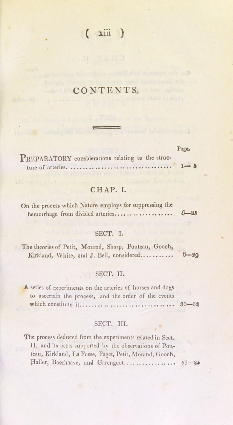 CONTENTS. Tagc. Preparatory considerations relating to the struc- ture of arteries ••• 4 CHAP. I. On the process which Nature employs for suppressing the hemoirhage from divided arteries 6—85 SECT. I. The theories of Petit, Morantl, Sharp, Pouteau, Gooch, Kirkland, White, and J. Bell, considered 6—2Q SECT. II. A series of experiments on the arteries of horses and dogs to ascertain the process, and the order of the events which constitute it SO—52 SECT. III. The process deduced from the experiments related in Sect. II. and its parts supported by the observations of Pou- teau, Kirkland, La Fosse, Faget, Petit, Morand, Gooch, JIaller, Bocrhaave, and Garengeot 53—8i