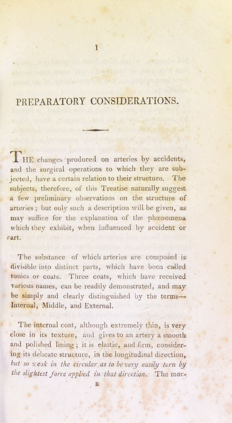 PREPARATORY CONSIDERATIONS. The changes produced on arteries by accidents, and the surgical operations to which they are sub- jected, have a certain relation to their structure. The subjects, therefore, of this Treatise naturally suggest a few preliminary observations on the structure of arteries ; hut only such a description will be given, as may suffice for the explanation of the phenomena which they exhibit, when influenced by accident or <rart. The substance of which arteries are composed is divisible into distinct parts, which have been called tunics or coats. Three coats, which have receiyed various names, can be readily demonstrated, and may be simply and clearly distinguished by the terms—• Internal, Middle, and External. The internal coat, although extremely thin, is very close in its texture, and gives to an artery a smooth and polished lining ; it is elastic, and firm, consider- ing its delicate structure, in the longitudinal direction, but so wenk in the circular as to be very easily torn by the slightest force applied in that direction. The m OT- IS