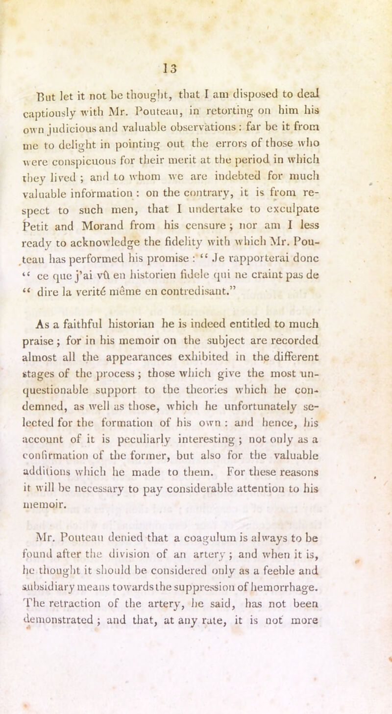 But let it not be thought, that I am disposed to deal captiously with Mr. Poutcau, in retorting on him his own judicious and valuable observations: far be it from me to delight in pointing out the errors of those who were conspicuous for their merit at the period in which they lived ; and to whom we are indebted for much valuable information : on the contrary, it is from re- spect to such men, that I undertake to exculpate Petit and Morand from his censure ; nor am I less ready to acknowledge the fidelity with which Mr. Pou- teau has performed his promise : “ .le rapporterai done “ ce que j’ai vft en historien fidele qni ne craint pas de “ dire la verit6 meme en contredisant.” As a faithful historian he is indeed entitled to much praise ; for in his memoir on the subject are recorded almost all the appearances exhibited in the different stages of the process ; those which give the most un- questionable support to the theories which he con- demned, as well as those, which he unfortunately se- lected for the formation of his own : and hence, his account of it is peculiarly interesting ; not only as a confirmation of the former, but also for the valuable additions which he made to them. For these reasons it will be necessary to pay considerable attention to his memoir. Mr. Pouteau denied that a coagulum is always to be found after the division of an artery ; and when it is, he thought it should be considered only as a feeble and subsidiary means towardsthe suppression of hemorrhage. The retraction of the artery, he said, has not been demonstrated ; and that, at any rate, it is not more