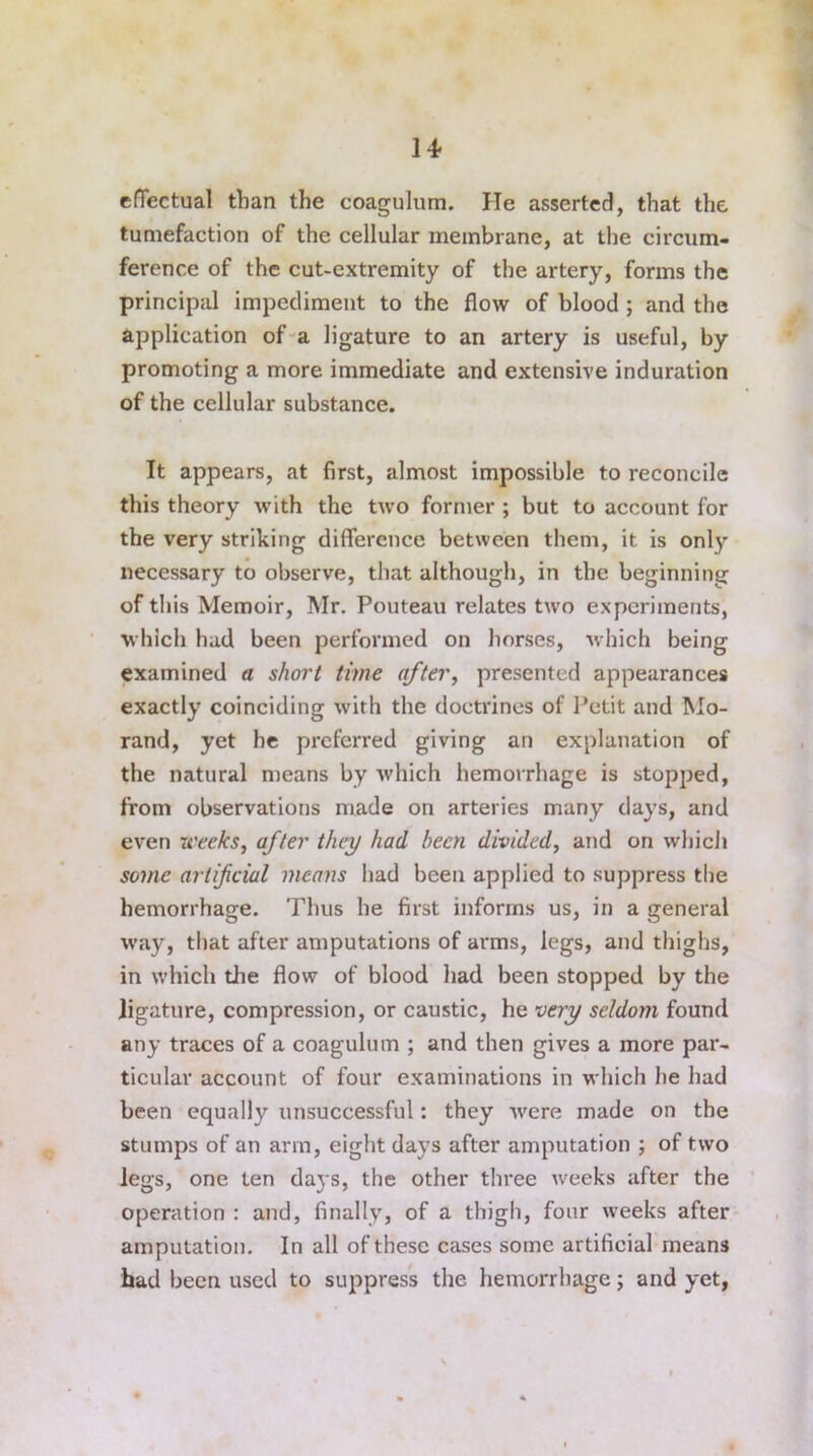 effectual than the coagulum. He asserted, that the tumefaction of the cellular membrane, at the circum- ference of the cut-extremity of the artery, forms the principal impediment to the flow of blood ; and the application of a ligature to an artery is useful, by promoting a more immediate and extensive induration of the cellular substance. It appears, at first, almost impossible to reconcile this theory with the two former ; but to account for the very striking difference between them, it is only necessary to observe, that although, in the beginning of this Memoir, Mr. Pouteau relates two experiments, which had been performed on horses, which being examined a short time after, presented appearances exactly coinciding with the doctrines of Petit and Mo- rand, yet he preferred giving an explanation of the natural means by which hemorrhage is stopped, from observations made on arteries many days, and even weeks, after they had been divided, and on which some artificial means had been applied to suppress the hemorrhage. Thus he first informs us, in a general way, that after amputations of arms, legs, and thighs, in which the flow of blood had been stopped by the ligature, compression, or caustic, he very seldom found any traces of a coagulum ; and then gives a more par- ticular account of four examinations in which he had been equally unsuccessful: they were made on the stumps of an arm, eight days after amputation ; of two legs, one ten days, the other three weeks after the operation : and, finally, of a thigh, four weeks after amputation. In all of these cases some artificial means had been used to suppress the hemorrhage; and yet,