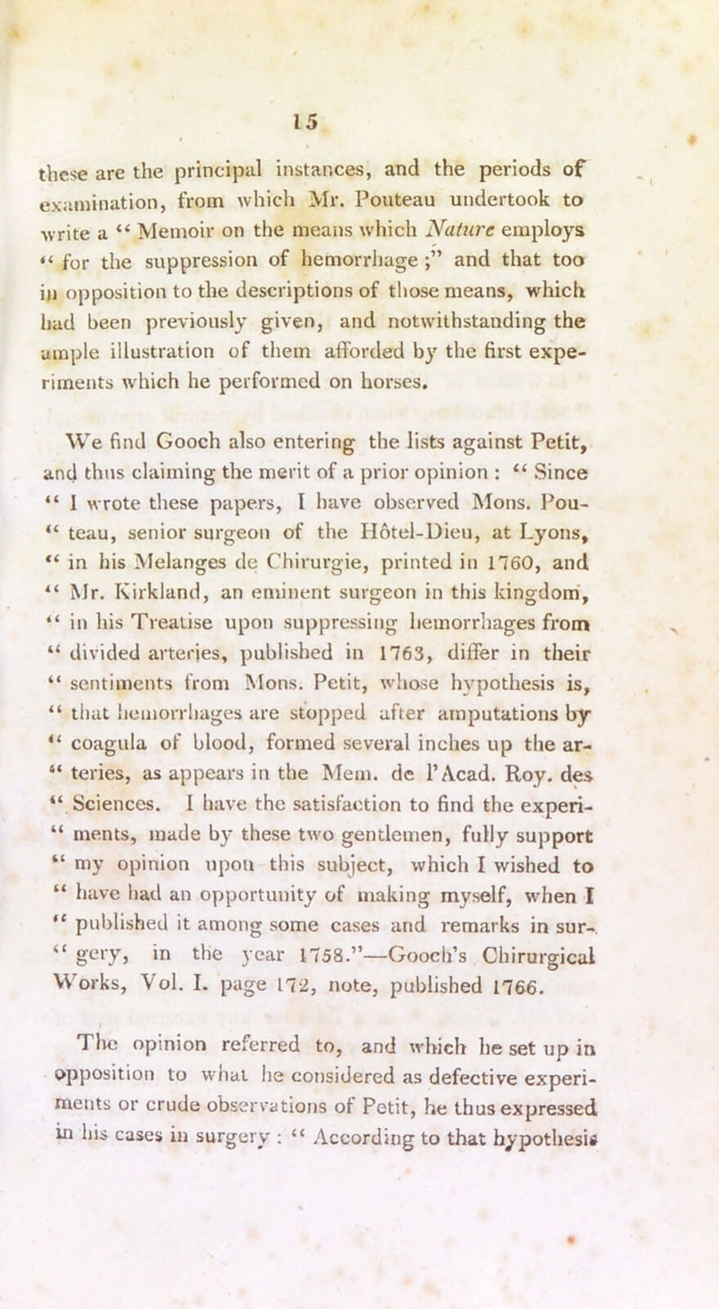 these are the principal instances, and the periods of examination, from which Mr. Pouteau undertook to write a “ Memoir on the means which Nature employs “ for the suppression of hemorrhage and that too in opposition to the descriptions of those means, which had been previously given, and notwithstanding the ample illustration of them afforded by the first expe- riments which he performed on horses. We find Gooch also entering the lists against Petit, and thus claiming the merit of a prior opinion : “ Since “ 1 wrote these papers, I have observed Mons. Pou- “ teau, senior surgeon of the Hotel-Dieu, at Lyons, in his Melanges de Chirurgie, printed in 1760, and “ Mr. Kirkland, an eminent surgeon in this kingdom, “ in his Treatise upon suppressing hemorrhages from “ divided arteries, published in 1763, differ in their “ sentiments from Mons. Petit, whose hypothesis is, “ that hemorrhages are stopped after amputations by “ coagula of blood, formed several inches up the ar- 44 teries, as appears in the Mem. de l’Acad. Roy. des “ Sciences. I have the satisfaction to find the experi- “ ments, made by these two gentlemen, fully support “ my opinion upon this subject, which I wished to “ have had an opportunity of making myself, when I “ published it among some cases and remarks in sur- “ gery, in the year 1758.”—Gooch’s Chirurgical Works, Vol. I. page 172, note, published 1766. The opinion referred to, and which he set up in opposition to what he considered as defective experi- ments or crude observations of Petit, he thus expressed in his cases in surgery : “ According to that hypothesis