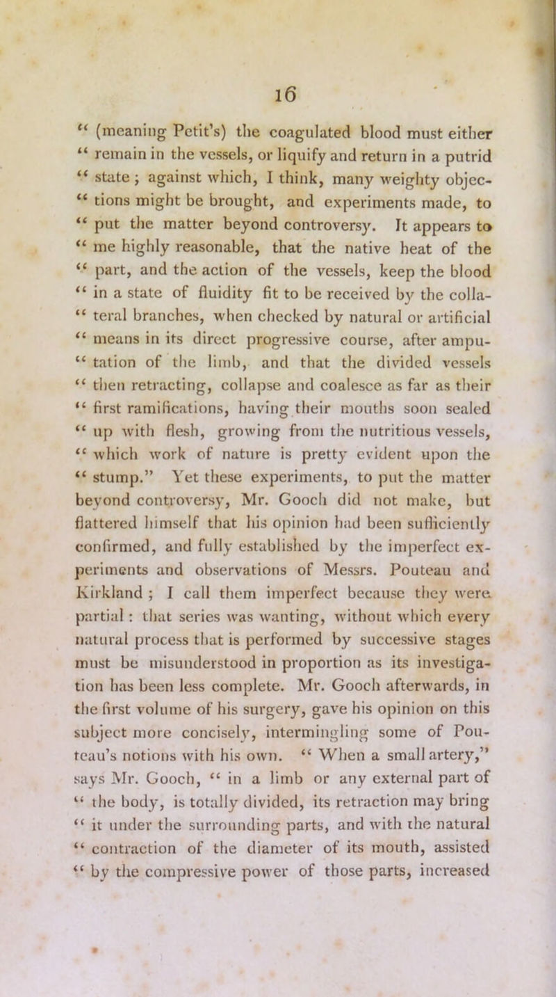 “ (meaning Petit’s) the coagulated blood must either “ remain in the vessels, or liquify and return in a putrid “ state ; against which, I think, many weighty objec- “ tions might be brought, and experiments made, to “ put the matter beyond controversy. It appears to “ me highly reasonable, that the native heat of the “ part, and the action of the vessels, keep the blood “ in a state of fluidity fit to be received by the colla- “ teral branches, when checked by natural or artificial “ means in its direct progressive course, after ampu- “ tation of the limb, and that the divided vessels “ then retracting, collapse and coalesce as far as their “ first ramifications, having their mouths soon sealed “ up with flesh, growing from the nutritious vessels, <c which work of nature is pretty evident upon the “ stump.” Yet these experiments, to put the matter beyond controversy, Mr. Gooch did not make, but flattered himself that his opinion had been sufficiently confirmed, and fully established by the imperfect ex- periments and observations of Messrs. Pouteau and Kirkland ; I call them imperfect because they were, partial: that series was wanting, without which every natural process that is performed by successive stages must be misunderstood in proportion as its investiga- tion has been less complete. Mr. Gooch afterwards, in the first volume of his surgery, gave his opinion on this subject more concisely, intermingling some of Pou- teau’s notions with his own. “ When a small artery,” says Mr. Gooch, “ in a limb or any external part of 4‘ the body, is totally divided, its retraction may bring “ it under the surrounding parts, and with the natural “ contraction of the diameter of its mouth, assisted “ by the compressive power of those parts, increased