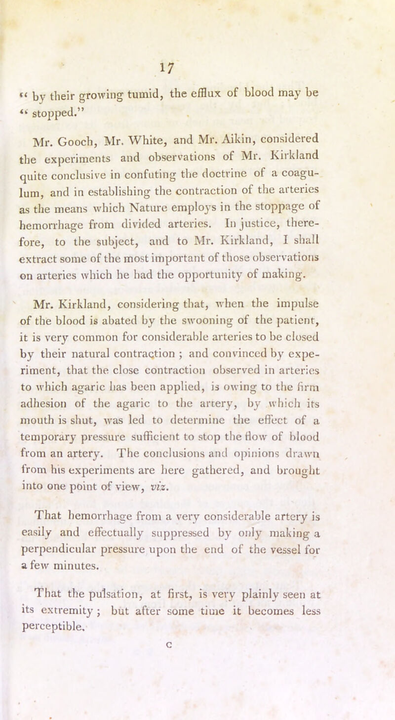 ft by their growing tumid, the efflux of blood may be “ stopped.” Mr. Gooch, Mr. White, and Mr. Aikin, considered the experiments and observations of Mr. I\ii kland quite conclusive in confuting the doctrine of a coagu- lum, and in establishing the contraction of the arteries as the means which Nature employs in the stoppage of hemorrhage from divided arteries. Injustice, there- fore, to the subject, and to Mr. Kirkland, I shall extract some of the most important of those observations on arteries which he had the opportunity of making. Mr. Kirkland, considering that, when the impulse of the blood is abated by the swooning of the patient, it is very common for considerable arteries to be closed by their natural contraction ; and convinced by expe- riment, that the close contraction observed in arteries to which agaric has been applied, is owing to the firm adhesion of the agaric to the artery, by which its mouth is shut, was led to determine the effect of a temporary pressure sufficient to stop the How of blood from an artery. The conclusions and opinions drawn from his experiments are here gathered, and brought into one point of view, viz. That hemorrhage from a very considerable artery is easily and effectually suppressed by only making a perpendicular pressure upon the end of the vessel for a few minutes. That the pulsation, at first, is very plainly seen at its extremity ; but after some time it becomes less perceptible, c