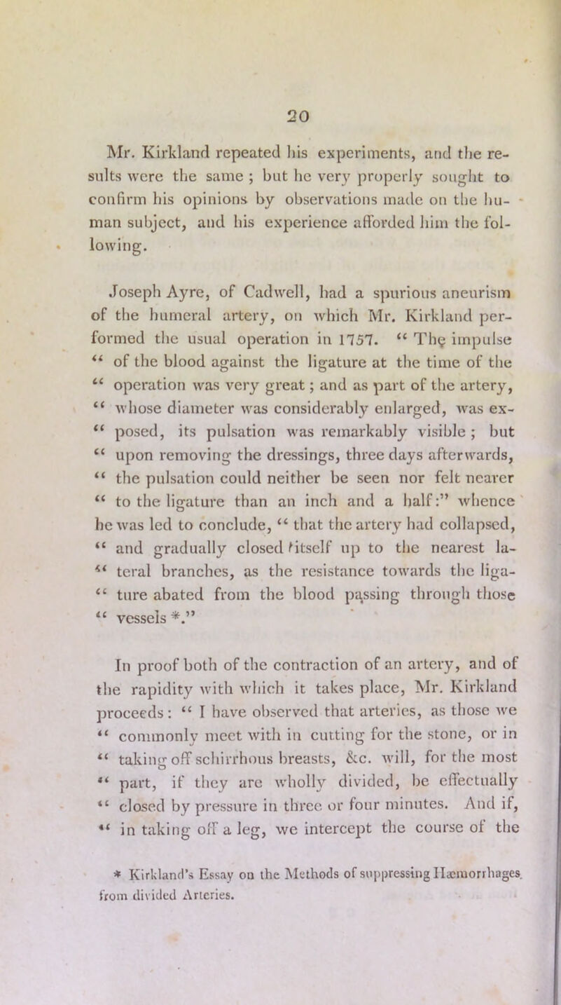 Mr. Kirkland repeated his experiments, and the re- sults were the same ; but he very properly sought to confirm his opinions by observations made on the hu- man subject, and his experience afforded him the fol- lowing. Joseph Ay re, of Cad well, had a spurious aneurism of the humeral artery, on which Mr. Kirkland per- formed the usual operation in 1757. “ Tin; impulse il of the blood against the ligature at the time of the “ operation was very great; and as part of the artery, 44 whose diameter was considerably enlarged, Avas ex- 44 posed, its pulsation was remarkably visible ; but 44 upon removing the dressings, three days afterwards, “ the pulsation could neither be seen nor felt nearer 44 to the ligature than an inch and a halfwhence he Avas led to conclude, 44 that the artery had collapsed, 44 and gradually closed fitself up to the nearest la- 44 teral branches, as the resistance towards the liga- 44 ture abated from the blood passing through those 44 vessels In proof both of the contraction of an artery, and of the rapidity Avith Avliich it takes place, Mr. Kirkland proceeds: 44 I have observed that arteries, as those Ave “ commonly meet Avith in cutting for the stone, or in 44 taking off schirrhous breasts, &c. Avill, for the most “ part, if they are Avholly divided, be effectually 44 closed by pressure in three or four minutes. And if, 44 in taking off a leg, we intercept the course ot the * Kirkland’s Essay on the Methods of suppressing Haemorrhages, from divided Arteries.