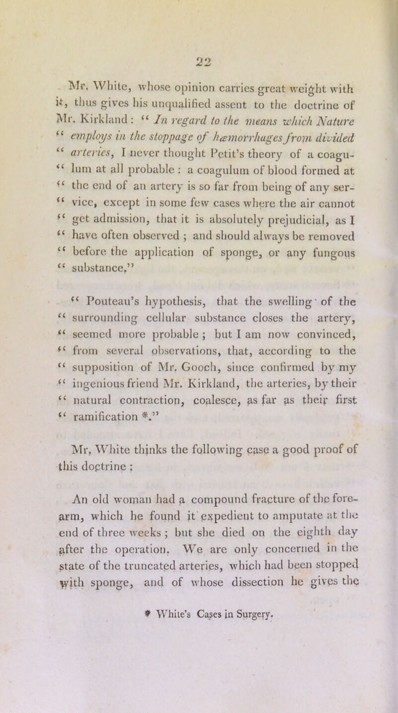 Mr. White, whose opinion carries great weight with it, thus gives his unqualified assent to the doctrine of Mr. Kirkland : “ In regard to the means which Nature “ employs in the stoppage of heemorrhugesfrom divided “ arteries, I never thought Petit’s theory of a coagu- “ lurn at all probable : a coaguluin of blood formed at ■ ‘ the end of an artery is so far from being of any ser- vice, except in some few cases where the air cannot get admission, that it is absolutely prejudicial, as I “ have often observed ; and should always be removed “ before the application of sponge, or any fungous “ substance,” i( Pouteau’s hypothesis, that the swelling' of the “ surrounding cellular substance closes the artery, “ seemed more probable ; but I am now convinced, “ from several observations, that, according to the “ supposition of Mr. Gooch, since confirmed by my “ ingenious friend Mr. Kirkland, the arteries, by their “ natural contraction, coalesce, as far as their first “ ramification*.” Mr, White thinks the following case a good proof of this doctrine ; An old woman had a compound fracture of the fore- arm, which he found it expedient to amputate at the end of three weeks ; but she died on the eighth day after the operation. We are only concerned in the state of the truncated arteries, which had been stopped With sponge, and of whose dissection he gives the * White’s Capes in Surgery.