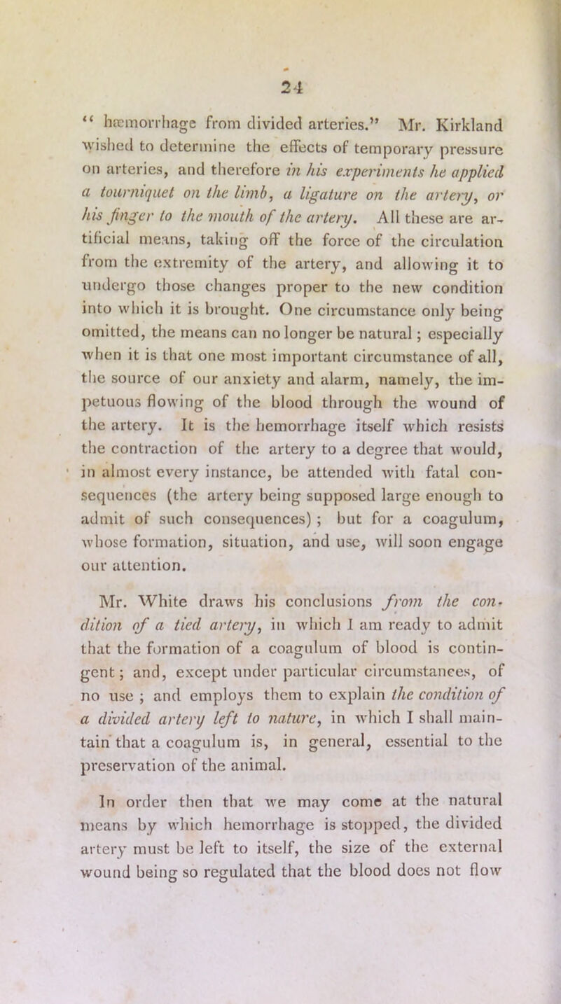 “ hemorrhage from divided arteries.” Mr. Kirkland wished to determine the effects of temporary pressure on arteries, and therefore in his experiments he applied a tourniquet on the limb, a ligature on the arleiy, or his finger to the mouth of the artery. All these are ar- tificial means, taking off the force of the circulation from the extremity of the artery, and allowing it to undergo those changes proper to the new condition into which it is brought. One circumstance only being omitted, the means can no longer be natural; especially when it is that one most important circumstance of all, the source of our anxiety and alarm, namely, the im- petuous flowing of the blood through the wound of the artery. It is the hemorrhage itself which resists the contraction of the artery to a degree that would, in almost every instance, be attended with fatal con- sequences (the artery being supposed large enough to admit of such consequences) ; but for a coagulum, whose formation, situation, and use, will soon engage our attention. Mr. White draws his conclusions from the con- dition of a tied artery, in which I am ready to admit that the formation of a coagulum of blood is contin- gent; and, except under particular circumstances, of no use ; and employs them to explain the condition of a divided artenj left to nature, in which I shall main- tain that a coagulum is, in general, essential to the preservation of the animal. In order then that we may come at the natural means by which hemorrhage is stopped, the divided artery must be left to itself, the size of the external wound being so regulated that the blood does not flow