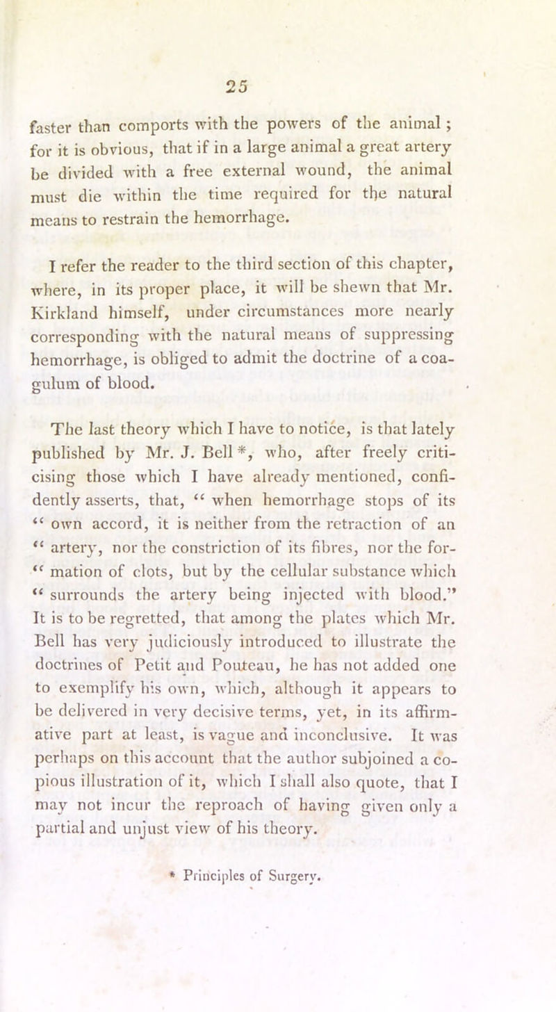 faster than comports with the powers of the animal; for it is obvious, that if in a large animal a great artery be divided with a free external wound, the animal must die within the time required for the natural means to restrain the hemorrhage. I refer the reader to the third section of this chapter, where, in its proper place, it will be shewn that Mr. Kirkland himself, under circumstances more nearly corresponding with the natural means of suppressing hemorrhage, is obliged to admit the doctrine of a coa- gulum of blood. The last theory which I have to notice, is that lately published by Mr. J. Bell *, who, after freely criti- cising those which I have already mentioned, confi- dently asserts, that, “ when hemorrhage stops of its “ own accord, it is neither from the retraction of an “ artery, nor the constriction of its fibres, nor the for- “ mation of clots, but by the cellular substance which “ surrounds the artery being injected with blood.” It is to be regretted, that among the plates which Mr. Bell has very judiciously introduced to illustrate the doctrines of Petit and Pouteau, he has not added one to exemplify his own, which, although it appears to be delivered in very decisive terms, yet, in its affirm- ative part at least, is vague and inconclusive. It was perhaps on this account that the author subjoined a co- pious illustration of it, which I shall also quote, that I may not incur the reproach of having given only a partial and unjust view of his theory. * Principles of Surgery.