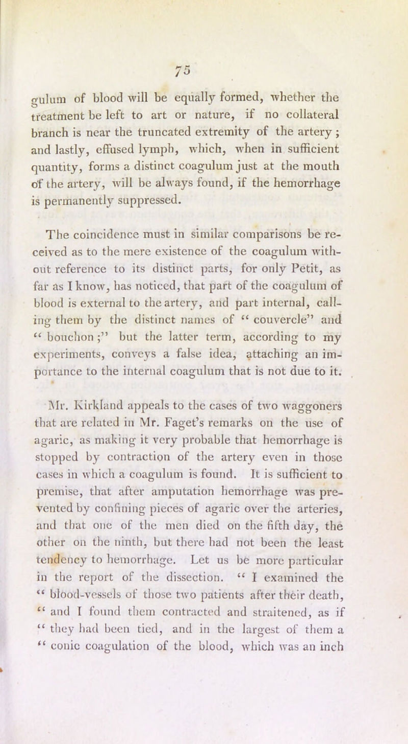 gulum of blood will be equally formed, whether the treatment be left to art or nature, if no collateral branch is near the truncated extremity of the artery ; and lastly, effused lymph, which, when in sufficient quantity, forms a distinct coagulum just at the mouth of the artery, will be always found, if the hemorrhage is permanently suppressed. The coincidence must in similar comparisons be re- ceived as to the mere existence of the coagulum with- out reference to its distinct parts, for only Petit, as far as I know, has noticed, that part of the coagulum of blood is external to the artery, and part internal, call- ing them by the distinct names of “ couvercle” and “ bouchon but the latter term, according to my experiments, conveys a false idea, attaching an im- portance to the internal coagulum that is not due to it. Mr. Kirkland appeals to the cases of two waggoners that are related in Mr. Faget’s remarks on the use of agaric, as making it very probable that hemorrhage is stopped by contraction of the artery even in those cases in which a coagulum is found. It is sufficient to premise, that after amputation hemorrhage was pre- vented by confining pieces of agaric over the arteries, and that one of the men died on the fifth day, the other on the ninth, but there had not been the least tendency to hemorrhage. Let us be more particular in the report of the dissection. “ I examined the “ blood-vessels of those two patients after their death, “ and 1 found them contracted and straitened, as if “ they had been tied, and in the largest of them a “ conic coagulation of the blood, which was an inch