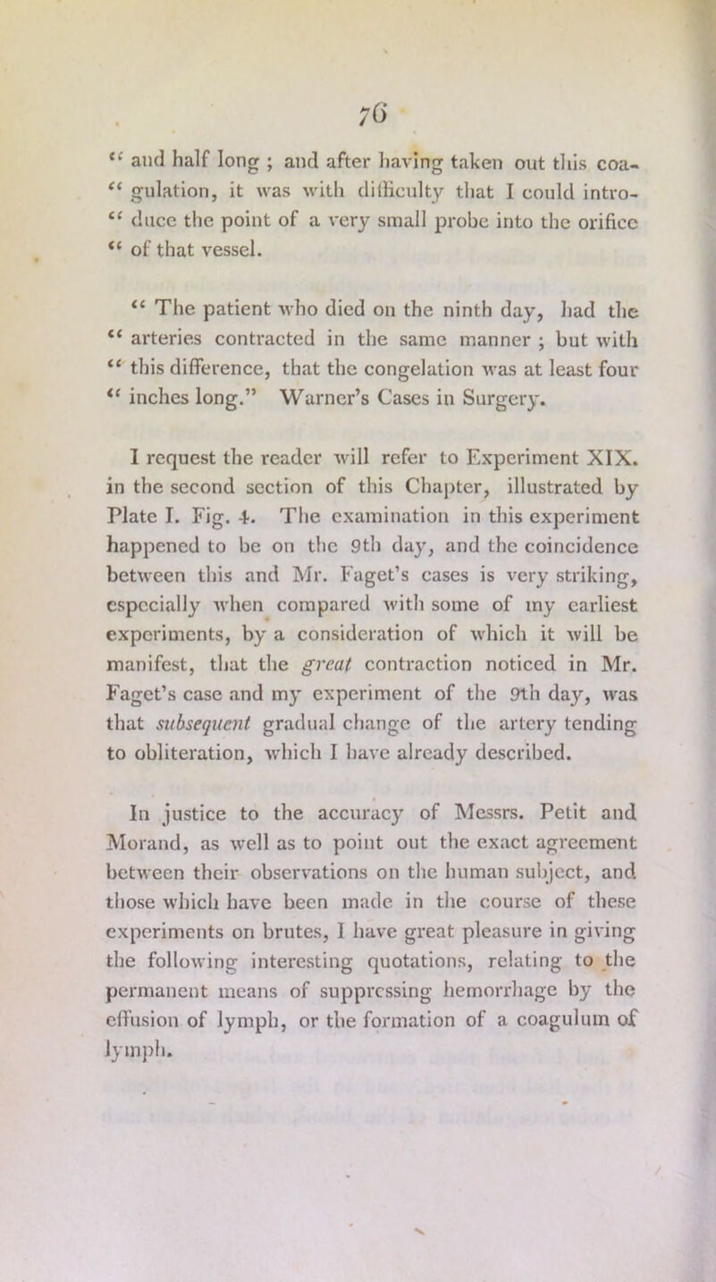 <c and half long ; and after having taken out this coa- “ gulation, it was with difficulty that I could intro- “ duce the point of a very small probe into the orifice “ of that vessel. “ The patient who died on the ninth day, had the te arteries contracted in the same manner ; but with “ this difference, that the congelation was at least four i( inches long.” Warner’s Cases in Surgery. 1 request the reader will refer to Experiment XIX. in the second section of this Chapter, illustrated by Plate I. Fig. 4. The examination in this experiment happened to be on the 9th day, and the coincidence between this and Mr. Faget’s cases is very striking, especially when compared with some of my earliest experiments, by a consideration of which it will be manifest, that the great contraction noticed in Mr. Faget’s case and my experiment of the 9th day, was that subsequent gradual change of the artery tending to obliteration, which I have already described. In justice to the accuracy of Messrs. Petit and Morand, as well as to point out the exact agreement between their observations on the human subject, and those which have been made in the course of these experiments on brutes, I have great pleasure in giving the following interesting quotations, relating to the permanent means of suppressing hemorrhage by the effusion of lymph, or the formation of a coagulum of lymph. V