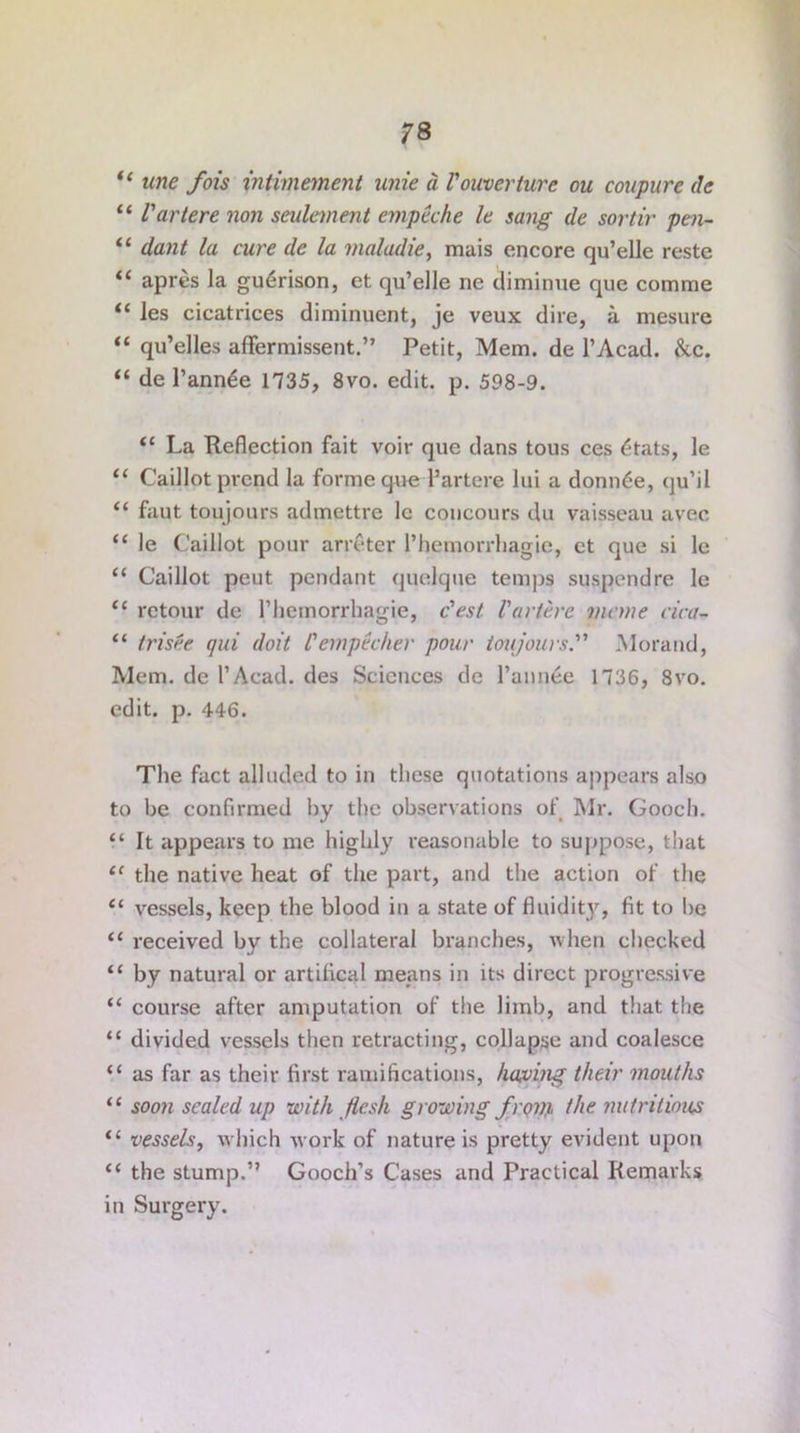 “ tine fois intimemeni unie a Vouverture ou coupure de “ Vartere non settlement empeche le sang de sortir pen- “ dant la cure de la maladie, mais encore qu’elle reste “ apres la gu^rison, et qu’elle ne tliminue que comme “ les cicatrices diminuent, je veux dire, a mesure “ qu’elles affermissent.” Petit, Mem. de l’Acad. &c. “ de l’ann^e 1735, 8vo. edit. p. 598-9. il La Reflection fait voir que dans tous ces <$tats, le “ Caillot prcnd la forme que Partere lui a donn6e, qu’il “ faut toujours admettre lc coucours du vaisscau avec “ le Caillot pour arreter l’hemorrhagje, ct que si le “ Caillot peut pendant quelque temps suspendre le t( rctour de l’hemorrhagie, Vest Vartere mane eica- “ trisee qui doit Vempecher pour toujoursMorand, Mem. de l’Acad, des Sciences de Pannee 1736, 8vo. edit. p. 446. The fact alluded to in these quotations appears also to he confirmed by the observations of Mr. Gooch. “ It appears to me highly reasonable to suppose, that tc the native heat of the part, and the action of the “ vessels, keep the blood in a state of fluidity, fit to lie “ received by the collateral branches, when checked “ by natural or artifical means in its direct progressive “ course after amputation of the limb, and that the “ divided vessels then retracting, collapse and coalesce “ as far as their first ramifications, having their mouths “ soon sealed up with flesh growing front the nutritious “ vessels, which work of nature is pretty evident upon “ the stump.” Gooch’s Cases and Practical Remarks in Surgery.