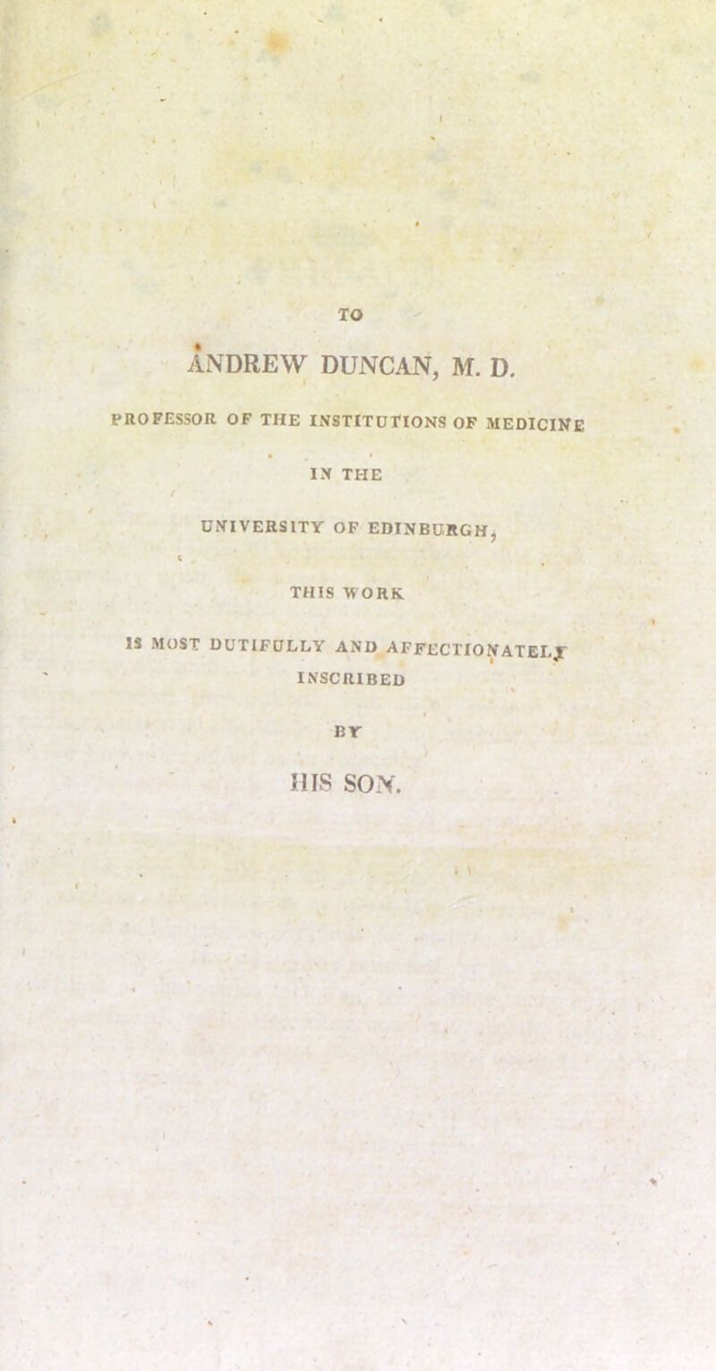 TO ANDREW DUNCAN, M. D. PROFESSOR OF THE INSTITUTIONS OF MEDICINE IN THE UNIVERSITY OF EDINBURGH, THIS WORK IS MOST DUTIFULLY AND AFFECTIONATELX INSCRIBED BY HIS SON. I %