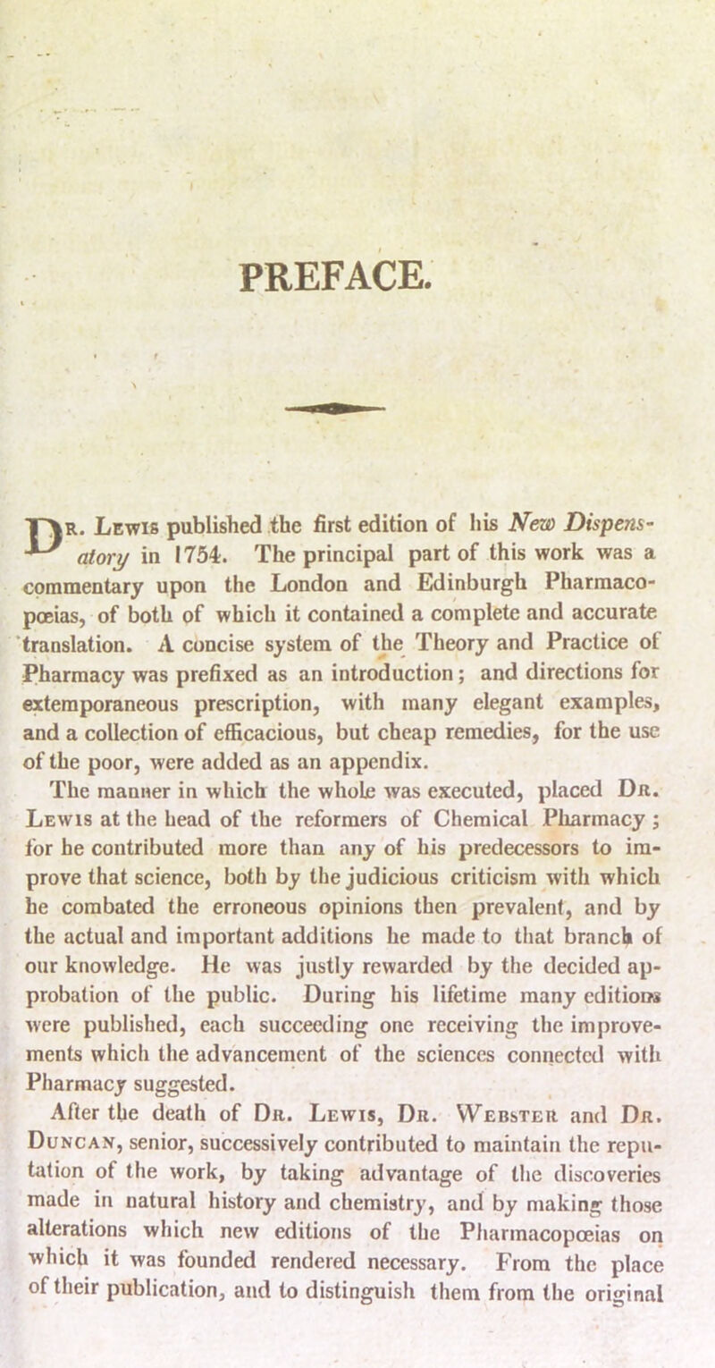 PREFACE. T\r. Lewis published the first edition of his New Dispens- ^ alory in 1754. The principal part of this work was a cpramentary upon the London and Edinburgh Pharmaco- poeias, of both of which it contained a complete and accurate 'translation. A concise system of the Theory and Practice of Pharmacy was prefixed as an introduction; and directions for extemporaneous prescription, with many elegant examples, and a collection of efficacious, but cheap remedies, for the use of the poor, were added as an appendix. The manner in which the whole was executed, placed Dn. Lewis at the head of the reformers of Chemical Pharmacy ; for he contributed more than any of his predecessors to im- prove that science, both by the judicious criticism with which he combated the erroneous opinions then prevalent, and by the actual and important additions he made to that branch of our knowledge. He was justly rewarded by the decided ap- probation of the public. During his lifetime many editions were published, each succeeding one receiving the improve- ments which the advancenient of the sciences connected with Pharmacy suggested. After the death of Dr. Lewis, Dr. Webster and Dr. Duncan, senior, successively contributed to maintain the repu- tation of the work, by taking advantage of the discoveries made in natural history and chemistry, and by making those alterations which new editions of the Pharmacopoeias oil which it was founded rendered necessary. From the place of their publication, and to distinguish them from the original