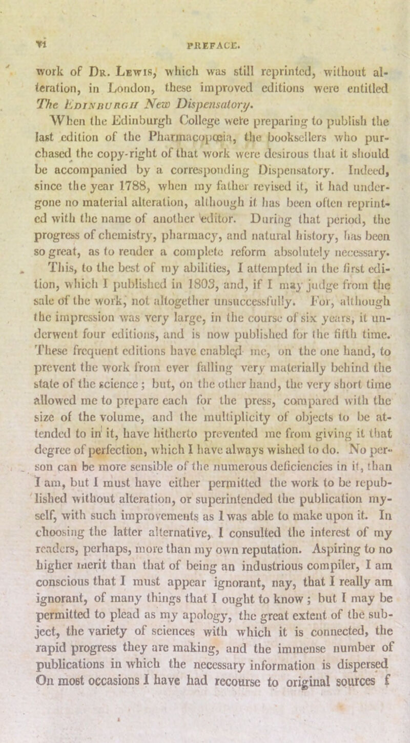 PllEFACi:. Yi work of Dr. Lewis, which was still reprinted, without al- teration, in London, these improved editions were entitled The EdinhuRGii New Dispensatory. When (he Edinburgh College wete preparing to publish the last edition of the Pharmacopoeia, the booksellers who pur- chaser! the copy-right of that work were desirous that it should be accompanied by a corresponding Dispensatory. Imleed, since the year 1788, when my father revised it, it had under- gone no material alteration, although it has been often reprint- ed with the name of another 'editor. During that period, the progress of chemistry, pharmacy, and natural history, has been so great, as to render a complete reform absolutely necessary. This, to the best of tny abilities, I attempted in the /irst edi- tion, which I published in 1803, and, if I may judge from the sale of the work, not altogether unsuccessfully. For, although the impression was very large, in the course of six years, it un- derwent four editions, and is now published for (he tilth time. 'I'hese frequent editions have enable^ me, on the one hand, to prevent the work from ever falling very materially behind the state of the science; but, on the other hand, the very short time allowed me to prepare each for the press, compared with the size of the volume, and the multiplicity of objects lo be at- tended to in it, have hitherto prevented me from giving it that degree of perfection, w hich I have always wished to do. No per- son can be more sensible of the numerous deficiencies in if, than I am, but 1 must have either permitted the work to be repub- lished without alteration, or superintended the publication my- self, with such improvements as 1 was able to make upon it. In choosing the latter alternative, I consulted the interest of my readers, perhaps, more than my own reputation. Aspiring to no higher merit than that of being an industrious compiler, I am conscious that I must appear ignorant, nay, that I really am ignorant, of many things that I ought to know ; but I may be permitted to plead as my apology, the great extent of the sub- ject, the variety of sciences with which it is connected, the rapid progress they are making, and the immense number of publications in which the necessary information is dispers^ On most occasions I have had recourse to original sources f