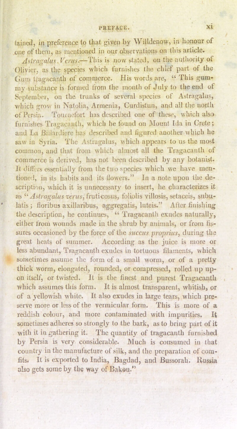 (ained, in preference to that given by Willdenow, in honour of one of them, as mentioned in our observations on this article. ^Tliis is now stateil, on tiie autliority of Olivier, as the species which furnishes the chief part of the Gum tfagacanth of commerce. His words are, “ This gum- my substance is forjned from the month of July to the end ot September, on the trunks of several species of Astragalus, which grow in Natolia, Armenia, Curdistun, and all the north of Persia. Tournefort has described one of these, which also furnishes Tragacanth, which he found on Mount Iila in Crete; and La Biiiardiere has described and ligured another which he saw in Syria. Tiie Astragalus, which appears to us the most common, and that from which almost all the Tragacanth of commerce is derived, has not been described by any botanist. It di/Lrs essentially from the two species which we have men- tioned, in its habits and its tlowers.” In a note upon the de- scripiion, Avhich it is unnecessary to insert, he characterizes it as Astragalus verus, fruti cosus, Ibliolis villosis, setaceis, subu- latis ; floribus axillaribus, aggregatis, luteis.” After finishing the description, he continues, “ Tragacanth exudes naturally, either from wounds made in the shrub by animals, or from fis- sures occasioned by the force of the succus proprius, during the great heals of summer. According as the juice is more or less abundant, Tragacantli exudes in tortuous filaments, which ll sometimes assume the form of a small worm, or of a pretty thick worm, elongated, rounded, or compressed, rolled up up- on itself, or twisted. It is the finest and purest Tragacanth which assumes this form. It is almost transparent, whitish, or of a yellowish white. It also exudes in large tears, which pre- serve more or less of the vermicular form. This is more of a reddish colour, and more contaminated witli impurities. It sometimes adheres so strongly to the bark, as to bring part of it with it in gathering it. The quantity of tragacanth furnished by Persia is very considerable. Much is consumed in that country in the manufacture of silk, and the preparation of com- fits. It is exported to India, Bagdad, and Bussorah. Russia also gets some by the way of Bakou.”