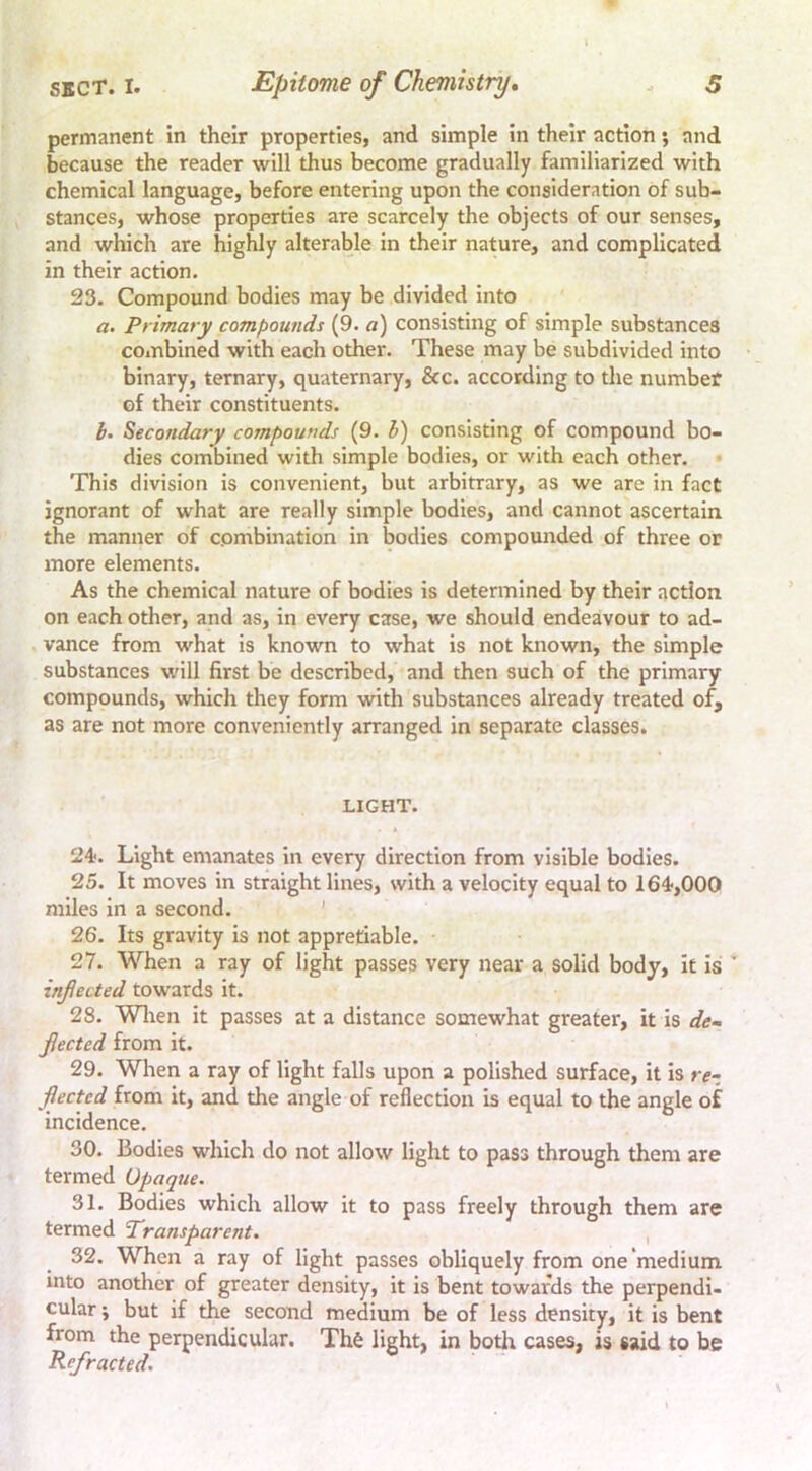 permanent in their properties, and simple in their action; and because the reader will thus become gradually familiarized with chemical language, before entering upon the consideration of sub- stances, whose properties are scarcely the objects of our senses, and which are highly alterable in their nature, and complicated in their action. 23. Compound bodies may be divided into a. Primary compounds (9. «) consisting of simple substances combined with each other. These may be subdivided into binary, ternary, quaternary, &c. according to the number of their constituents. 1. Secondary compounds (9. V) consisting of compound bo- dies combined with simple bodies, or with each other. This division is convenient, but arbitrary, as we are in fact ignorant of what are really simple bodies, and cannot ascertain the manner of combination in bodies compounded of three or more elements. As the chemical nature of bodies is determined by their action on each other, and as, in every case, we should endeavour to ad- vance from what is known to what is not known, the simple substances will first be described, and then such of the primary compounds, which they form with substances already treated of, as are not more conveniently arranged in separate classes. LIGHT. 24. Light emanates in every direction from visible bodies. 25. It moves in straight lines, with a velocity equal to 164,000 miles in a second. ’ 26. Its gravity is not appretiable. 27. When a ray of light passes very near a solid body, it is infected towards it. 28. Wlien it passes at a distance somewhat greater, it is de- fected from it. 29. When a ray of light falls upon a polished surface, it is re-, fleeted from it, and the angle of reflection is equal to the angle of incidence. 30. Bodies which do not allow light to pass through them are termed Opaque. 31. Bodies which allow it to pass freely through them are termed ‘Transparent. 32. When a ray of light passes obliquely from one'medium into another of greater density, it is bent towards the perpendi- cular ; but if the second medium be of less density, it is bent from the perpendicular. Th6 light, in botlr cases, is said to be Refracted.