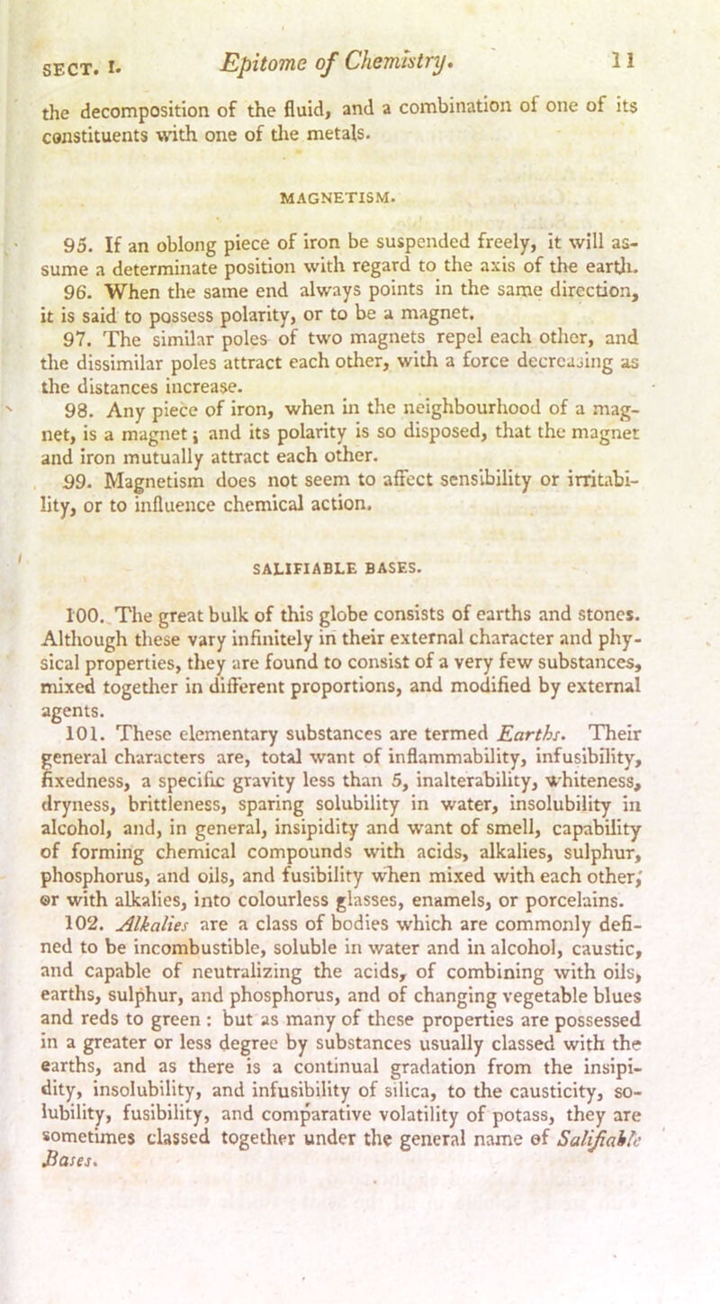 the decomposition of the fluid, and a combination of one of its constituents with one of tlie metals. MAGNETISM. 95. If an oblong piece of iron be suspended freely, it will as- sume a determinate position with regard to the axis of the eartli. 96. When the same end always points in the same direction, it is said to possess polarity, or to be a magnet. 97. The similar poles of two magnets repel each other, and the dissimilar poles attract each other, with a force decreasing as the distances increase. 98. Any piece of iron, when in the neighbourhood of a mag- net, is a magnet \ and its polarity is so disposed, that the magnet and iron mutually attract each other. 99. Magnetism does not seem to affect sensibility or irritabi- lity, or to influence chemical action. SALIFIABLE BASES. 100. The great bulk of this globe consists of earths and stones. Although these vary infinitely in their external character and phy- sical properties, they are found to consist of a very few substances, mixed together in different proportions, and modified by external agents. 101. These elementary substances are termed Earths. Their general characters are, total want of inflammability, infusibility, fixedness, a specific gravity less than 5, inalterability, whiteness, dryness, brittleness, sparing solubility in water, insolubility in alcohol, and, in general, insipidity and want of smell, capability of forming chemical compounds with acids, alkalies, sulphur, phosphorus, and oils, and fusibility when mixed with each other,' ©r with alkalies, into colourless glasses, enamels, or porcelains. 102. Alkalies are a class of bodies which are commonly defi- ned to be incombustible, soluble in water and in alcohol, caustic, and capable of neutralizing the acids, of combining with oils, earths, sulphur, and phosphorus, and of changing vegetable blues and reds to green ; but as many of these properties are possessed in a greater or less degree by substances usually classed with the earths, and as there is a continual gradation from the insipi- dity, insolubility, and infusibility of silica, to the causticity, so- lubility, fusibility, and comparative volatility of potass, they are sometimes classed together under the general name ©f Salifahle Eases.