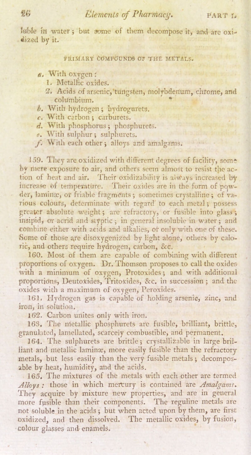 iiiWe m water; but some of them decompose it, anti are oxi- •llzetl by it- tRiMARY Compounds or the metals. a. With oxygen; 1. Metallic oxides. 2. Acids of arsenic,‘tungsten, molybdenum, chtome, and Columbiiim. * b. With hydrogen ; bydrogurets. c. With carbon ; carburets. d. With phosphorus; phosphurefs. e. W'ith sulphur; sulphurcts. f. W^ith each other j alloys and amalgams. 159. They arc oxidized with diflerent degrees of facility, som^ by mere exposure to air, and others seem almost to resist the ac- tion of heat and air. Their oxidizability is aIvCays increased by increase of temperature. Their oxides are in the form of pc^w- der, laminx, or friable fragments ; sometimes crystalline ; of va- rious colours, determinate with regard to each metal; possess greater absolute weight; arc refractory, or fusible into glass insipid, or acrid and styptic ; in general insoluble in water; and combine either with acids and alkalies, of only with one of these. Some of those a,re disoxygenized by light alone, others by calo- ric, and others require hydrogen, carbon, &c. 160. Most of them are capable of combining with different proportions of oxygen. Dr. Thomson proposes to call the oxides with a minimum of oxygen. Protoxides; and with additional proportions, Deutoxides, Tritoxides, &c. in succession ; and the oxides with a maximum of oxygen, Peroxides. 161. Plydrogen gas is capable of holding arsenic, zinc, and Iron, in solution. 162. Carbon unites only with iron. 163. The metallic phosphurets arc fusible, brilliant, brittle, granulated, lamellated, scarcely combustible, and permanent. 164. The sulphurets are brittle; crystallizable in large bril- liant and metallic laminx, more easily fusible than the refractory metals, but less easily than the very fusible metals; decompos- able by heat, humidity, and the acids. 165. The mixtures of the metals with each other are termed Alloys : those in which mercury is contained are Amalgatns. They acquire by mixture new properties, and are in general more fpsible than their components. The reguline metals are not soluble in the acids; but when acted upon by them, are first oxidized, and then dissolved. The metallic oxides, by fusion, colour glasses and enamels.