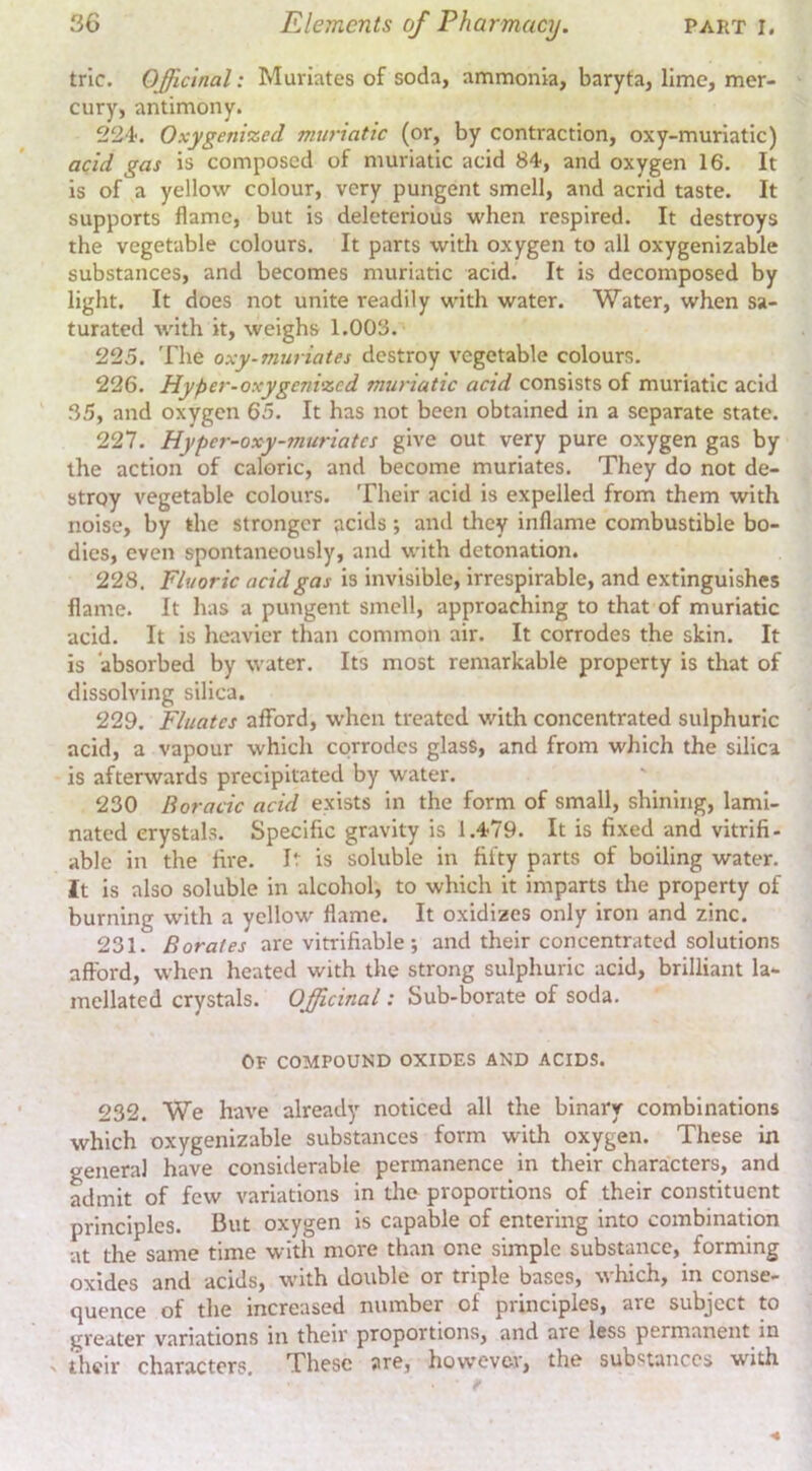 trie. OJJlcinal: Muriates of soda, ammonia, baryta, lime, mer- cury, antimony. 224. Oxygenized muriatic (or, by contraction, oxy-muriatic) acid gas is composed of muriatic acid 84, and oxygen 16. It is of a yellow colour, very pungent smell, and acrid taste. It supports flame, but is deleterious when respired. It destroys the vegetable colours. It parts with oxygen to all oxygenizable substances, and becomes muriatic acid. It is decomposed by light. It does not unite readily with water. Water, when sa- turated with it, weighs 1.003. 225. The oxy-muriates destroy vegetable colours. 226. Hyper-oxygenized muriatic acid consists of muriatic acid 35, and oxygen 65. It has not been obtained in a separate state. 227. Hyper-oxy-muriates give out very pure oxygen gas by the action of caloric, and become muriates. They do not de- stroy vegetable colours. Their acid is expelled from them with noise, by the stronger acids; and they inflame combustible bo- dies, even spontaneously, and with detonation. 228. Fluoric acid gas is invisible, irrespirable, and extinguishes flame. It has a pungent smell, approaching to that of muriatic acid. It is heavier than common air. It corrodes the skin. It is absorbed by water. Its most remarkable property is that of dissolving silica. 229. Filiates afford, when treated with concentrated sulphuric acid, a vapour which corrodes glass, and from which the silica is afterwards precipitated by water. 230 Boracic acid exists in the form of small, shining, lami- nated crystals. Specific gravity is 1.479. It is fixed and vitrifi- ablc in the fire. It is soluble in fifty parts of boiling water. It is also soluble in alcohol, to which it imparts the property of burning with a yellow flame. It oxidizes only iron and zinc. 231. Borates are vitrifiable j and their concentrated solutions afford, when heated with the strong sulphuric acid, brilliant la- mellated crystals. Officinal: Sub-borate of soda. Of compound oxides and acids. 232. We have already noticed all the binary combinations which oxygenizable substances form with oxygen. These in general have considerable permanence in their characters, and admit of few variations in die proportions of their constituent principles. But oxygen is capable of entering into combination at the same time with more than one simple substance, forming oxides and acids, with double or triple bases, which, in conse- quence of the increased number of principles, are subject to greater variations in their proportions, and are less permanent in N their characters. These are, however, the substances with