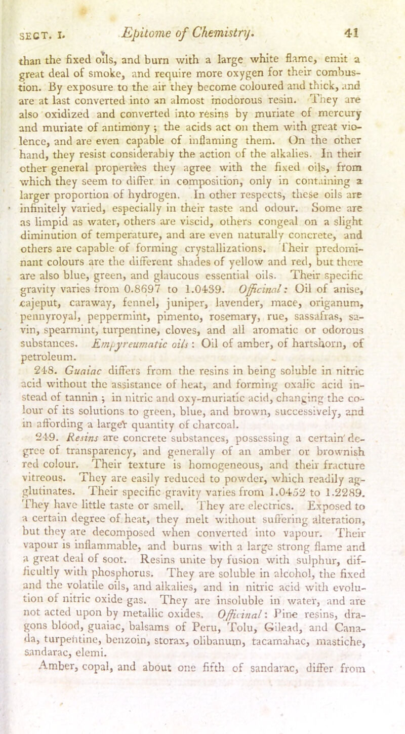 than the fixed oils, and burn with a large white flame, emit a great deal of smoke, and require more oxygen for their combus- tion. By exposure to the air they become coloured and thick, and are at last converted into an almost inodorous resin. Tiiey are also oxidized and converted into resins by muriate of mercury and muriate of antimony ; the acids act on them with great vio- lence, and are even capable of inflaming them, t^n the other hand, they resist considerably the action of the alkalies. In their other general properties they agree with the fixed oils, from which they seem to differ in composition, only in containing a larger proportion of hydrogen. In other respects, these oils are infinitely varied, especially in their taste and odour. Some are as limpid as water, others are viscid, others congeal on a slight diminution of temperature, and are even naturally concrete, and others are capable of forming crystallizations. I'heir predomi- nant colours are the different shades of yellow and red, but there are also blue, green, and glaucous essential oils. Their specific gravity varies from 0.8697 to 1.04'39. Officinal: Oil of anise, cajeput, caraway, fennel, juniper, lavender, mace, origanum, pennyroyal, peppermint, pimento, rosemary, rue, sassafras, sa- vin, spearmint, turpentine, cloves, and all aromatic or odorous substances. Ernpyreumatic oils : Oil of amber, of hartshorn, of petroleum. 24'8. Guaiac differs from the resins in being soluble in nitric acid without the assistance of heat, and forming oxalic acid in- stead of tannin ; in nitric and oxy-muriatic acid, changing the co- lour of its solutions to green, blue, and brown, successively, and in affording a largeY quantity of charcoal. 24'9. are concrete substances, possessing a certain'de- gree of transparency, and generally of an amber or brownish red colour. Their texture is homogeneous, and their fracture vitreous. They are easily reduced to powder, which readily ag- glutinates. Their specific gravity varies from 1.0452 to 1.2289. They have little taste or smell. They are electrics. Exposed to a certain degree of heat, they melt without suffering alteration, but they are decomposed when converted into vapour. Their vapour is inflammable, and burns with a large strong flame and a great deal of soot. Resins unite by fusion with sulphur, dif- ficultly with phosphorus. They are soluble in alcohol, the fixed and the volatile oils, and alkalies, and in nitric acid witli evolu- tion of nitric oxide gas. They are insoluble in water, and are not acted upon by metallic oxides. Officinal: Pine resins, dra- gons blood, guaiac, balsams of Peru, Tolu, Gilead, and Cana- da, turpentine, benzoin, storax, olibanum, tacamahac, mastiche, sandarac, elemi. -A.mber, copal, and about one fiftli of sandarac, differ from