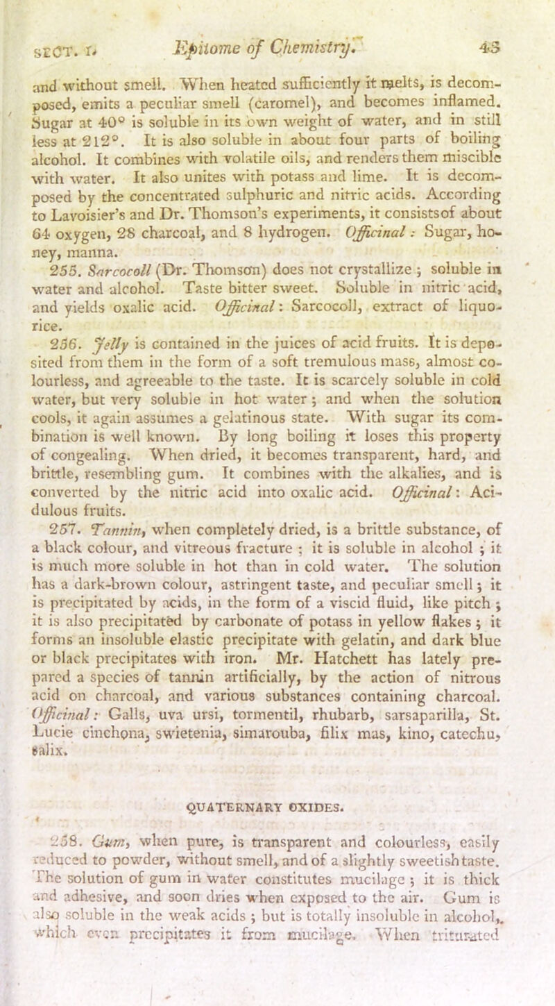and without smell. When heated sufficiently it melts, is decom- posed, emits a peculiar smell (caromel), and becomes inflamed, tiugar at 40® is soluble in its own weight of water, and in still less at 2l2®. It is also soluble in about four parts of boiling alcohol. It combines with volatile oils, and renders them miscible with water. It also unites with potass and lime. It is decom- posed by the concentrated sulphuric and nitric acids. According to Lavoisier’s and Dr. Thomson’s experiments, it consistsof about 64 oxygen, 28 charcoal, and 8 hydrogen. Officinal: Sugar, ho- ney, manna. 255. Sfircocoll (Dr. Thomson) does not crystallize ; soluble in water and alcohol. Taste bitter sweet. Soluble in nitric acid, and yields oxalic acid. Officinal: Sarcocoll, extract of liquo- rice. 256. felly is contained in the juices of acid fruits. It is depo- sited from them in the form of a soft tremulous mass, almost co- lourless, and agreeable to the taste. It is scarcely soluble in cold water, but very soluble in hot water; and when the solution cools, it again assumes a gelatinous state. With sugar its com- bination is well known. By long boiling it loses this property of congealing. When dried, it becomes transparent, hard, and brittle, resembling gum. It combines with the alkalies, and is converted by the nitric acid into oxalic acid. Officinal: Aci- dulous fruits. 257. ’Tannin, when completely dried, is a brittle substance, of a black colour, and vitreous fracture ; it is soluble in alcohol ; it is ntuch more soluble in hot than in cold water. The solution has a dark-brown colour, astringent taste, and peculiar smell; it is precipitated by acids, in the form of a viscid fluid, like pitch ; it is also precipitated by carbonate of potass in yellow flakes; it forms an insoluble elastic precipitate with gelatin, and dark blue or black precipitates with iron. Mr. Hatchett has lately pre- pared a species of tannin artificially, by the action of nitrous acid on charcoal, and various substances containing charcoal. (fficmal: Galls, uva ursi, tormentil, rhubarb, sarsaparilla, St. Lucie cinchona, swietenia, simarouba, filix mas, kino, catechu, ealix. quaternary oxides. 258. Gum, when pure, is ti’ansparent and colourless, easily reduced to powder, without smell, and of a slightly sweetish taste. The solution of gum in water constitutes mucilage ; it is thick and adhesive, and soon dries when exposed to the air. Gum is also soluble in the weak acids ; but is totally insoluble in alcohol,, which ever, precipitates it from mucilage. When trituruted