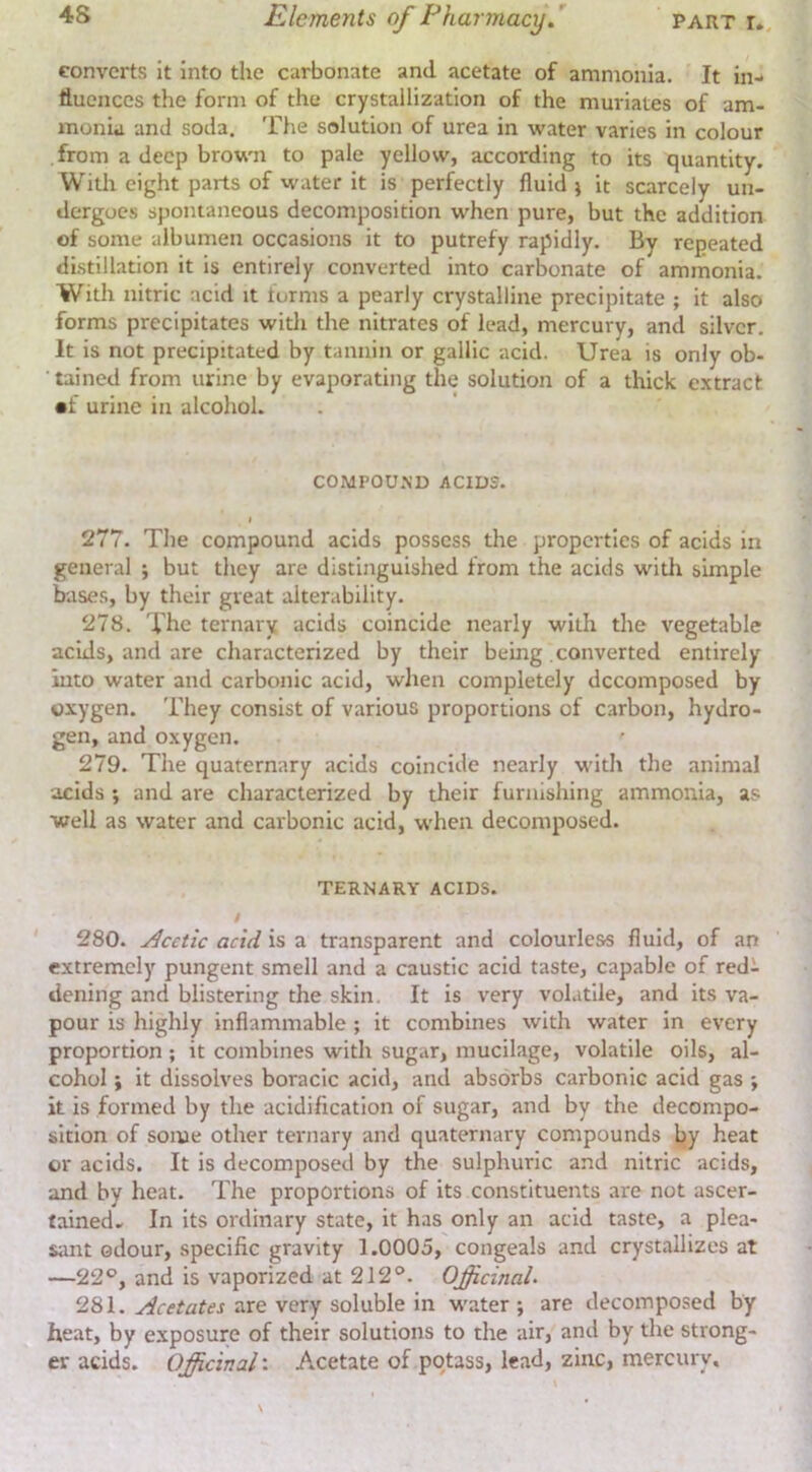 converts it into the carbonate and acetate of ammonia. It in- fluences the form of the crystallization of the muriates of am- monia and soda. The solution of urea in water varies in colour from a deep brown to pale yellow, according to its quantity. Witit eight parts of water it is perfectly fluid j it scarcely un- dergoes spontaneous decomposition when pure, but the addition of some albumen occasions it to putrefy rapidly. By repeated distillation it is entirely converted into carbonate of ammonia. With nitric acid it forms a pearly crystalline precipitate ; it also forms precipitates witli the nitrates of lead, mercury, and silver. It is not precipitated by tannin or gallic acid. Urea is only ob- tained from urine by evaporating the solution of a thick extract •f urine in alcohol. COMPOU.ND ACIDS. I 277. The compound acids possess the properties of acids in general ; but they are distinguished from the acids with simple bases, by their great alterability. 278. The ternary acids coincide nearly with the vegetable acids, and are characterized by their being converted entirely into water and carbonic acid, when completely decomposed by oxygen. They consist of various proportions of carbon, hydro- gen, and oxygen. 279. The quaternary acids coincide nearly with the animal acids ; and are characterized by their furnishing ammonia, as well as water and carbonic acid, when decomposed. TERNARY ACIDS. / 280. Acetic acid is a transparent and colourless fluid, of an extremely pungent smell and a caustic acid taste, capable of red- dening and blistering the skin. It is very volatile, and its va- pour is highly inflammable; it combines with water in every proportion; it combines with sugar, mucilage, volatile oils, al- cohol ; it dissolves boracic acid, and absorbs carbonic acid gas ; it is formed by the acidification of sugar, and by the decompo- sition of some other ternary and quaternary compounds by heat or acids. It is decomposed by the sulphuric and nitric acids, and by heat. The proportions of its constituents are not ascer- tained- In its ordinary state, it has only an acid taste, a plea- sant odour, specific gravity 1.0005, congeals and crystallizes at —22®, and is vaporized at 212®. Officinal- 281. Acetates are very soluble in water ; are decomposed by heat, by exposure of their solutions to the air, and by the strong- er acids. Officinal'. Acetate of potass, lead, zinc, mercury.