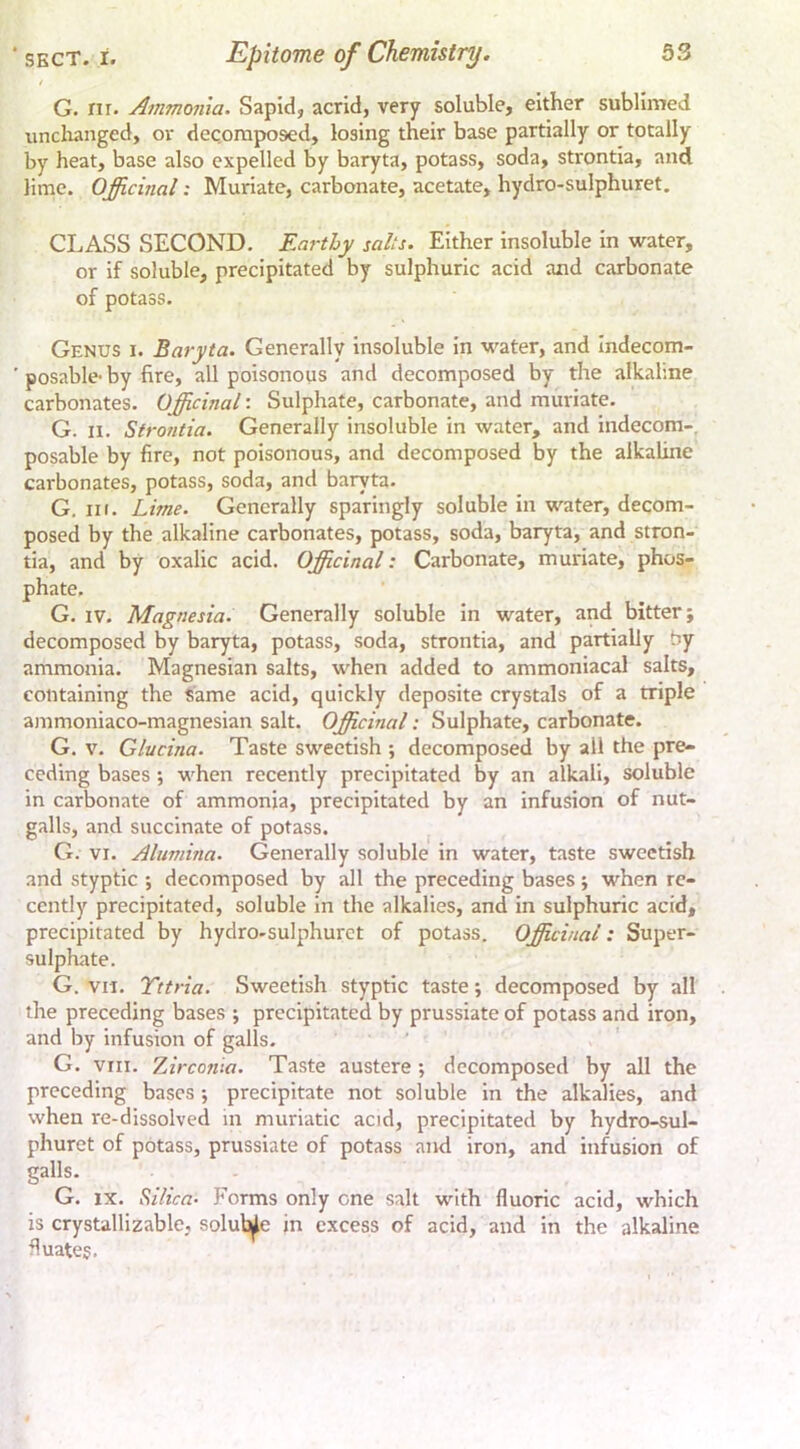 / G. nr. Ammonia. Sapid, acrid, very soluble, either sublimed unclianged, or decomposed, losing their base partially or totally by heat, base also expelled by baryta, potass, soda, strontia, and lime. Officinal; Muriate, carbonate, acetate, hydro-sulphuret. CLASS SECOND. Earthy salts. Either insoluble in water, or if soluble, precipitated by sulphuric acid and carbonate of potass. Genus i. Baryta. Generally Insoluble In water, and Indecom- ■ posable- by fire, all poisonous and decomposed by the alkaline carbonates. Officinal: Sulphate, carbonate, and muriate. G. n. Strontia. Generally insoluble in water, and indecom-, posable by fire, not poisonous, and decomposed by the alkaline carbonates, potass, soda, and baryta. G, III. Lime. Generally sparingly soluble in water, decom- posed by the alkaline carbonates, potass, soda, baryta, and stron- tia, and by oxalic acid. Officinal: Carbonate, muriate, phos- phate, G. IV. Magnesia. Generally soluble In water, and bitter; decomposed by baryta, potass, soda, strontia, and partially oy ammonia. Magnesian salts, when added to ammoniacal salts, containing the Same acid, quickly deposite crystals of a triple ammoniaco-magnesian salt. Officinal: Sulphate, carbonate. G. V. Glucina. Taste sweetish ; decomposed by all the pre- ceding bases; when recently precipitated by an alkali, soluble in carbonate of ammonia, precipitated by an infusion of nut- galls, and succinate of potass. G. VI. Alumina. Generally soluble in water, taste sweetish and styptic ; decomposed by all the preceding bases; when re- cently precipitated, soluble In the alkalies, and in sulphuric acid, precipitated by hydro.sulphurct of potass. Officinal: Super- sulphate. G. VII. Tttria. Sweetish styptic taste; decomposed by all the preceding bases ; precipitated by prussiate of potass and iron, and by Infusion of galls. G. VIII. Zirconia. Taste austere; decomposed by all the preceding bases •, precipitate not soluble in the alkalies, and when re-dissolved in muriatic acid, precipitated by hydro-sul- phuret of potass, prussiate of potass and iron, and infusion of galls. G. IX. Silica- Forms only one salt with fluoric acid, which is crystallizable, soluble in excess of acid, and in the alkaline fluates.