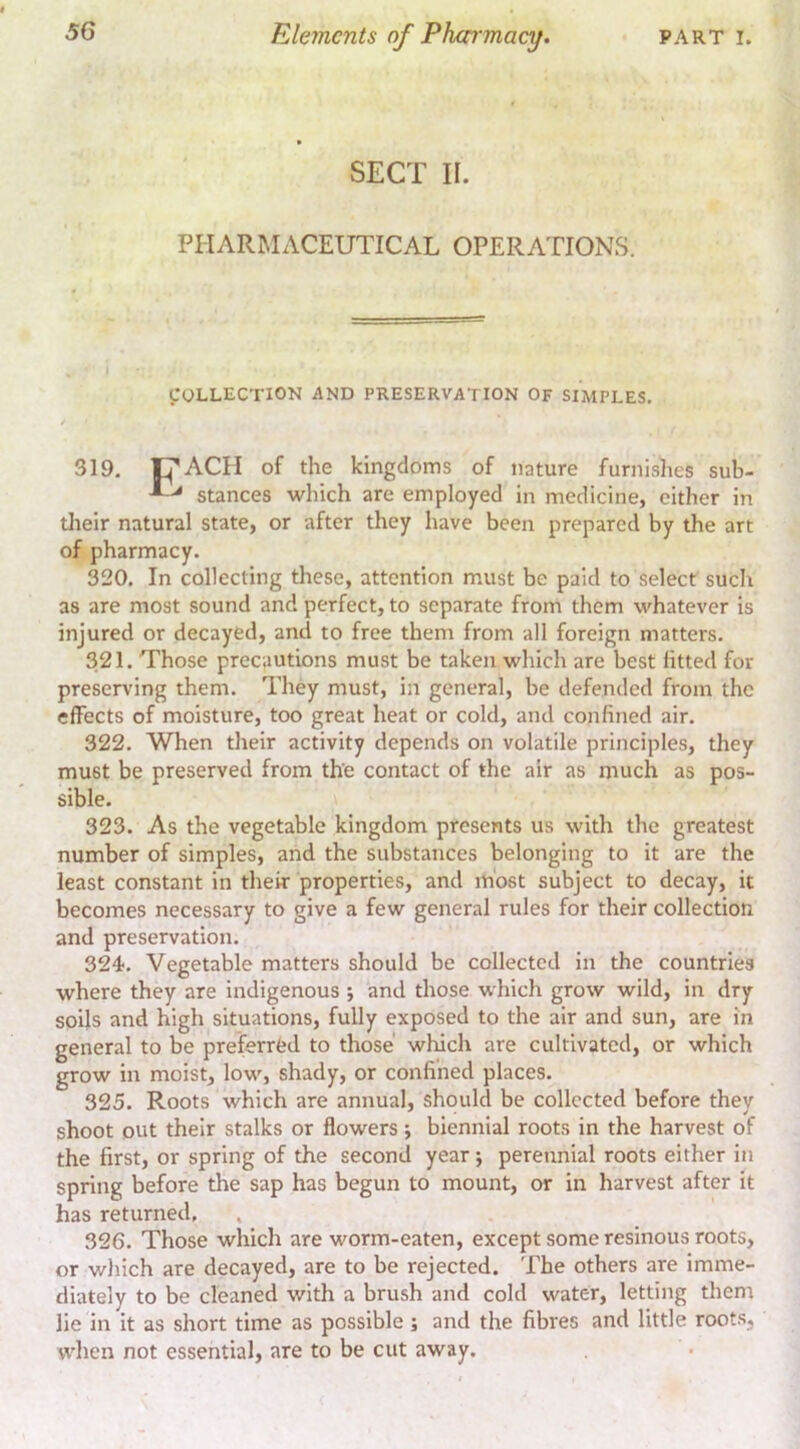 SECT II. PHARMACEUTICAL OPERATIONS. irOLLECTlON AND PRESERVATION OF SIMPLES. 319. C’ACH of the kingdoms of nature furnislies sub- ^ ^ stances which are employed in medicine, cither in tlieir natural state, or after they have been prepared by the art of pharmacy. 320. In collecting these, attention must be paid to select such as are most sound and perfect, to separate from them whatever is injured or decayed, and to free them from all foreign matters. 321. Those precautions must be taken which are best fitted for preserving them. They must, in general, be defended from the effects of moisture, too great heat or cold, and confined air. 322. When their activity depends on volatile principles, they must be preserved from the contact of the air as much as pos- sible. 323. As the vegetable kingdom presents us with the greatest number of simples, and the substances belongitig to it are the least constant in their properties, and most subject to decay, it becomes necessary to give a few general rules for their collection and preservation. 324. Vegetable matters should be collected in the countries where they are indigenous j and those which grow wild, in dry soils and high situations, fully exposed to the air and sun, are in general to be preferred to those which are cultivated, or which grow in moist, low, shady, or confined places. 325. Roots which are annual, should be collected before they shoot out their stalks or flowers; biennial roots in the harvest of the first, or spring of the second year j perennial roots either in spring before the sap has begun to mount, or in harvest after it has returned, 326. Those which are worm-eaten, except some resinous roots, or wliich are decayed, are to be rejected, 'fhe others are imme- diately to be cleaned with a brush and cold water, letting them lie in it as short time as possible; and the fibres and little roots, wlien not essential, are to be cut away.