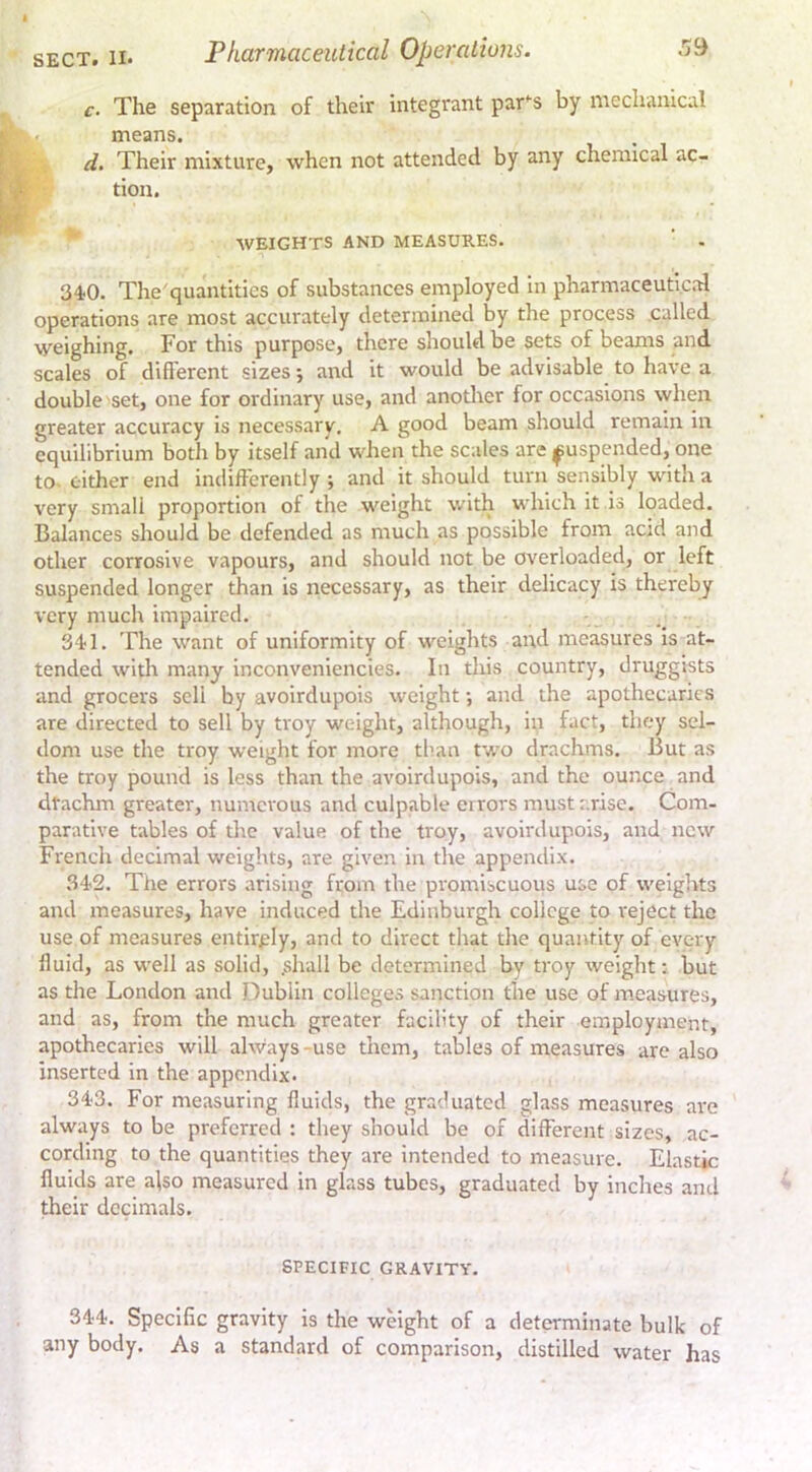 c. The separation of their integrant park's by mechanical means. d. Their mixture, when not attended by any chemical ac- tion. WEIGHTS AND MEASURES. 34-0. The'quantities of substances employed in pharmaceutical operations are most accurately determined by the process called weighing. For this purpose, there should be sets of beams and scales of diflerent sizes •, and it would be advisable to have a double set, one for ordinary use, and another for occasions when greater accuracy is necessary. A good beam should remain in equilibrium both by itself and when the scales are suspended, one to- cither end indifferently ; and it should turn sensibly with a very small proportion of the weight with which it is loaded. Balances should be defended as much as possible from acid and other corrosive vapours, and should not be overloaded, or left suspended longer than is necessary, as their delicacy is thereby very much impaired. 341. The want of uniformity of weights and measures is at- tended with many inconvenlencies. In this country, druggists and grocers sell by avoirdupois weight •, and the apothecaries are directed to sell by troy weight, although, in fact, they sel- dom use the troy weight for more than two drachms. But as the troy pound is less than the avoirdupois, and the ounce and dtachm greater, numerous and culpable errors must arise. Com- parative tables of the value of the troy, avoirdupois, and new French decimal weights, are given in the appendix. 342. The errors arising from the promiscuous use of weights and measures, have induced the Edinburgh college to reject the use of measures entirely, and to direct that the quantity of every fluid, as well as solid, .shall be determined by troy weight; but as the London and Dublin colleges sanction the use of measures, and as, from the much greater facility of their employment, apothecaries will always -use them, tables of measures are also inserted in the appendix. 343. For measuring fluids, the graduated glass measures are always to be preferred : they should be of different sizes, ac- cording to the quantities they are intended to measure. Elastic fluids are also measured in glass tubes, graduated by inches and their decimals. SPECIFIC GRAVITY. 344. Specific gravity is the weight of a determinate bulk of any body. As a standard of comparison, distilled water has