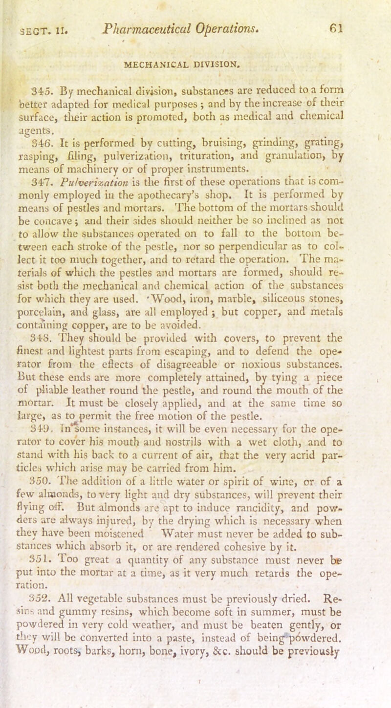 MECHANICAL DIVISION. 345. By mechanical division, substances are reduced to a form better adapted for medical purposes ; and by the increase of their surface, tlieir action is promoted, both as medical and chemical agents. 346. It is performed by cutting, bruising, gi'inding, grating, rasping, filing, pulverization, trituration, and granulation, by means of machinery or of proper instruments. 347. Pulverization is the first of these operations that is com- monly employed in the apotliecary’s shop. It is performed by means of pestles and mortars. The bottom of the mortars should be concave; and their sides should neither be so inclined as not to allow the substances operated on to fall to the bottom be- tween each stroke of the pestle, nor so perpendicular as to col- lect it too much together, and to retard the operation. The ma- teri.ils of whicli die pestles and mortars are formed, should re- sist both the mechanical and chemical action of the substances for whicli they are used. 'Wood, iron, marble, siliceous stones, porcelain, and glass, are all employed ; but copper, and metals contciining copper, are to be avoided. 348. 'I'hey should be provided with covers, to prevent the fiiie.st and lightest parts from escaping, and to defend the ope- rator from the efiects of disagreeable or noxious substances. But these ends are more completely attained, by tying a piece of pliable leather round the pestle, and round the mouth of the mortar. It must be closely applied, and at tlie same time so large, as to permit the free motion of the pestle. 34y, ln*sonrc instances, it will be even necessary for the ope- rator to cover his mouth and nostrils with a wet clotli, and to stand with his back to a current of air, that the very acrid par- ticles which arise may be carried from him. 350. The addition of a little water or spirit of wine, or of a few alraonds, to very light and dry substances, will prevent their flying olF. But almonds are apt to induce rancidity, and pow- ders are always injured, by the drying which is necessary when they have been moistened Water must never be added to sub- stances which absorb it, or are rendered cohesive by it. 351. Too great a quantity of any substance must never be put into the mortar at a time, as it very much retards the ope- ration. 35^. All vegetable substances must be previously dried. Re- sins and gummy resins, which become soft in summer, must be powdered in very cold weather, and must be beaten gently, or they will be converted into a paste, instead of being'^powdered. Wood, roots, barks, horn, bone, ivory, &c. should be previously /