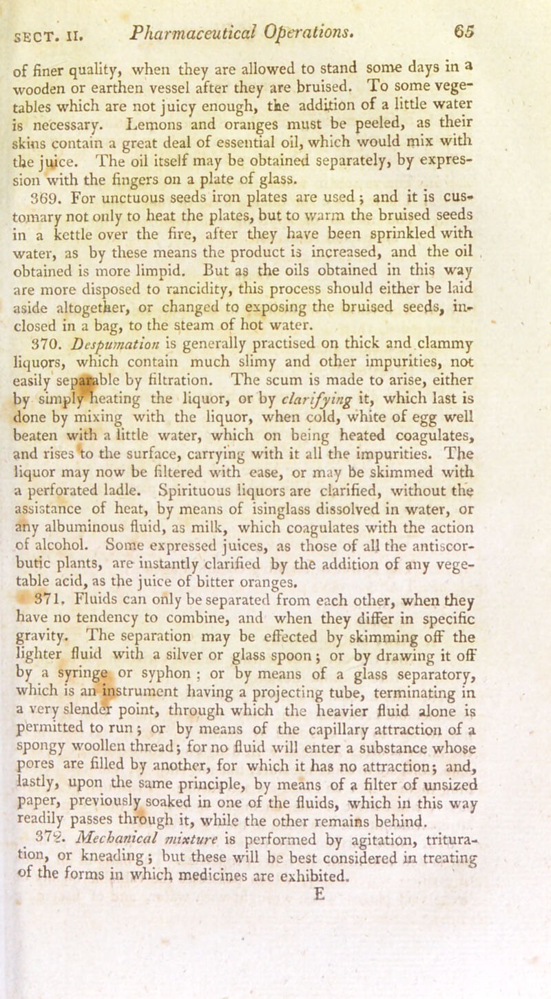 of finer quality, when they are allowed to stand some days in a wooden or earthen vessel after they are bruised. To some vege- tables which are not juicy enough, the addition of a little water is necessary. Lemons and oranges must be peeled, as their skins contain a great deal of essential oil, which would mix with the juice. The oil itself may be obtained separately, by expres- sion with the fingers on a plate of glass. 369. For unctuous seeds iron plates are used; and it is cus* tomary not only to heat the plates, but to warm the bruised seeds in a kettle over the fire, after tliey have been sprinkled with water, as by these means the product is increased, and the oil obtained is more limpid. But as the oils obtained in this way are more disposed to rancidity, this process should either be laid aside altogether, or changed to exposing the bruised seeds, in- closed in a bag, to the steam of hot water. 370. Despumation is generally practised on thick and clammy liquors, which contain much slimy and other impurities, not easily'sep^ble by filtration. The scum is made to arise, either by simpl *ieating the liquor, or by clarifying it, which last is done by mixing with the liquor, when cold, white of egg well beaten with a little water, which on being heated coagulates, and rises ^:o tire surface, carrying with it all the impurities. The liquor may now be filtered with ease, or may be skimmed with a perforated ladle. Spirituous liquors are clarified, without the assistance of heat, by means of isinglass dissolved in water, or any albuminous fluid, as milk, which coagulates with the action of alcohol. Some expressed juices, as those of all the antiscor- butic plants, are instantly clarified by the addition of any vege- table acid, as the juice of bitter oranges. 371. Fluids can only be separated from each otlrer, when they have no tendency to combine, and when they differ in specific gravity. The separation may be effected by skimming off the lighter fluid with a silver or glass spoon; or by drawing it off by a syringe or syphon ; or by means of a glass separatory, which is an> instrument having a projecting tube, terminating in a very slendSr point, through which the heavier fluid alone is permitted to run; or by means of the capillary attraction of a spongy woollen thread •, for no fluid will enter a substance whose pores are filled by another, for which it has no attraction; and, lastly, upon tlie same principle, by means of a filter of unsized paper, previously soaked in one of the fluids, which in this way readily passes thrbugh it, while the other remains behind. 37^. Mechanical mixture is performed by agitation, tritura- tion, or kneading; but these will be best considered in treating of the forms in which medicines are exhibited. E