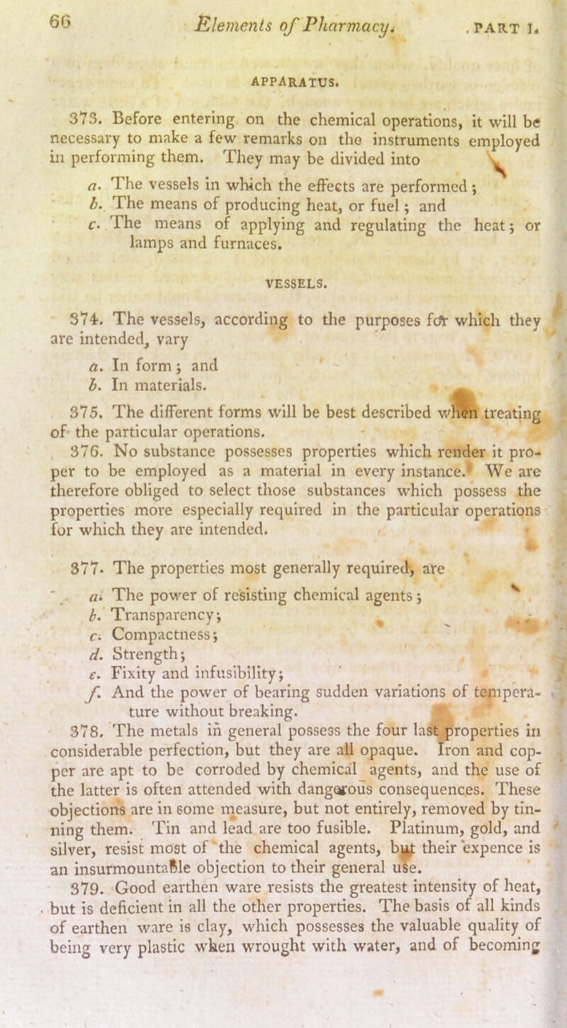 apparatus. 373. Before entering on the chemical operations, it will be necessary to make a few remarks on the instruments employed in performing them. They may be divided into a. The vessels in which the effects are performed; b. The means of producing heat, or fuel; and c. The means of applying and regulating the heat; or lamps and furnaces. VESSELS. 374. The vessels, according to the purposes fdT which they are intended, vary a. In form; and b. In materials. 375. The different forms will be best described wlf^n treating of the particular operations. 376. No substance possesses properties which render it pro- per to be employed as a material in every instance.- We are therefore obliged to select those substances which possess the properties more especially required in the particular operations for which they are intended. 377. The properties most generally required, are The power of resisting chemical agents j ^ . b. Transparency j ^ ^ ,r r. Compactness; d. Strength; e. Fixity and infuslbillty; f. And the power of bearing sudden variations of tempera- ture without breaking. 9. 378. The metals in general possess the four la^Oroperties in considerable perfection, but they are ail opaque. Iron and cop- per are apt to be corroded by chemical agents, and the use of the latter is often attended with dangerous consequences. These objection's are in some rneasure, but not entirely, removed by tin- ning them. Tin and lead are too fusible. Platinum, gold, and silver, resist most of' the chemical agents, b^ their expence is an insurmountafile objection to their general use. 379. Good earthen ware resists tlie greatest intensity of heat, but is deficient in all the other properties. The basis of all kinds of earthen ware is clay, which possesses the valuable quality of being very plastic when wrought with water, and of becoming