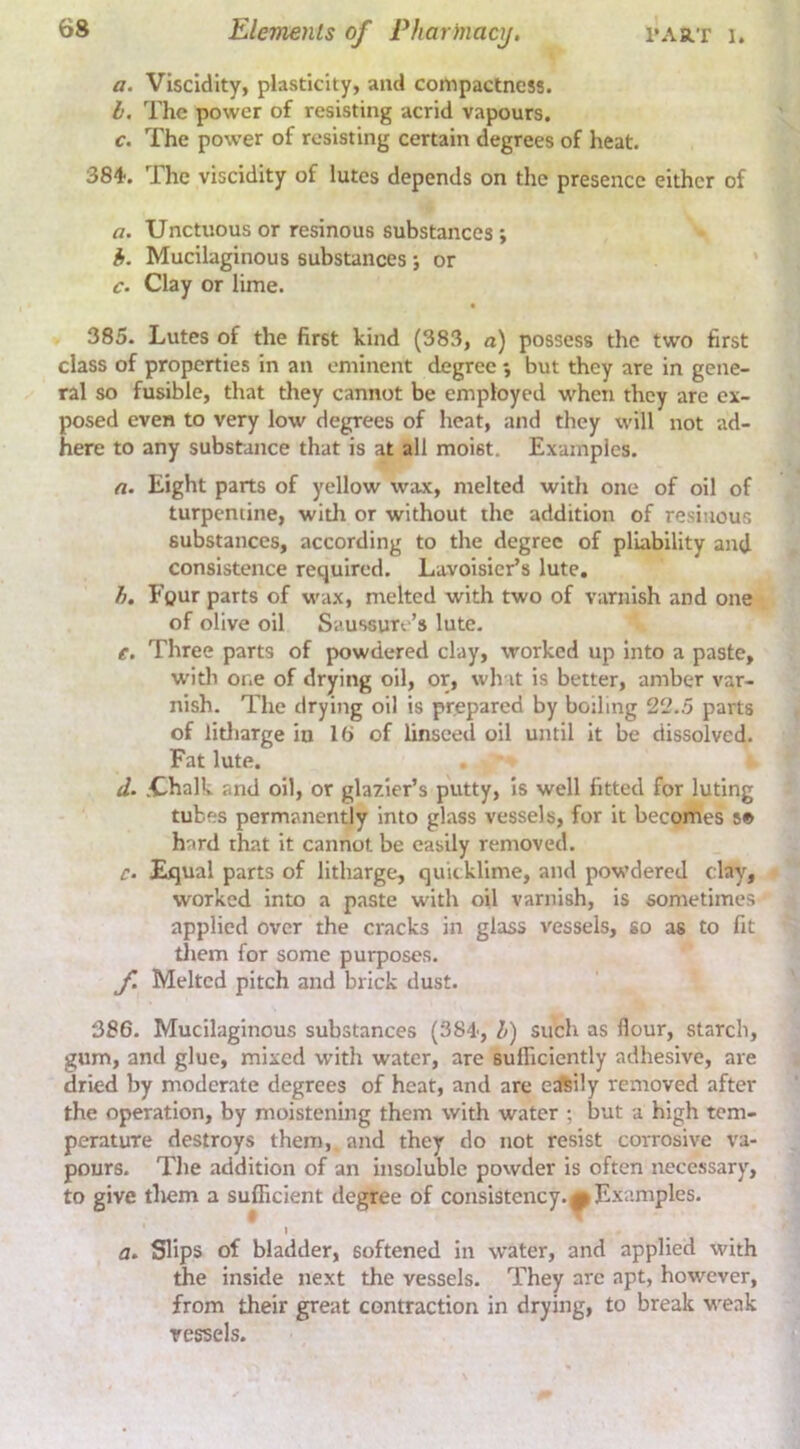 a. Viscidity, plasticity, and compactness. b. The power of resisting acrid vapours, c. The power of resisting certain degrees of heat. 384. The viscidity of lutes depends on the presence either of a. Unctuous or resinous substances ; i. Mucilaginous substances; or c. Clay or lime. 385. Lutes of the first kind (383, a) possess the two first class of properties in an eminent degree ; but they are in gene- ral so fusible, that tliey cannot be employed when they are ex- posed even to very low degrees of heat, and they will not ad- here to any substance that is at all moist. Examples. a. Eight parts of yellow wax, melted with one of oil of turpentine, with or without the addition of resinous substances, according to the degree of pliability and consistence required, Lavoisier’s lute, h. Four parts of wax, melted with two of varnish and one of olive oil Saussuro’s lute. e. Three parts of powdered clay, worked up Into a paste, witli one of drying oil, or, wh it is better, amber var- nish. The drying oil is prepared by boiling 22.5 parts of iitliarge in lt> of linseed oil until it be dissolved. Fat lute. • d. .Chalk and oil, or glazier’s putty. Is well fitted for luting tubes permanently into glass vessels, for it becomes s© hard that it cannot be easily removed. c. Ejqual parts of litharge, quicklime, and powdered clay, worked into a paste with oil varnish, is sometimes applied over the cracks in glass vessels, so as to fit tliem for some purposes. f. Melted pitch and brick dust. 386. Mucilaginous substances (384, b) such as flour, starch, gum, and glue, mixed with water, are sufficiently adhesive, are dried by moderate degrees of heat, and are etftily removed after the operation, by moistening them with water ; but a high tem- perature destroys them, and they do not resist corrosive va- pours, The addition of an insoluble powder is often necessary, to give them a sufficient degree of consistency.^Examples. a. Slips of bladder, softened in water, and applied with the inside next the vessels. They arc apt, however, from their great contraction in drying, to break weak vessels.