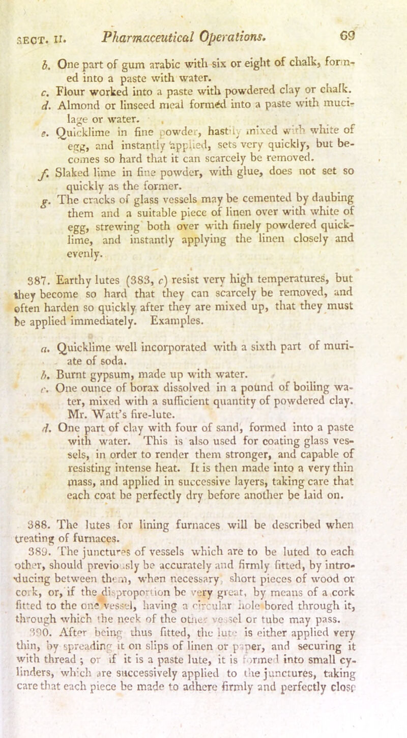 SECT. II. Pharmaceutical Operations. h. One part of gum arabic with six or eight of chalk, form- ed into a paste with water. c. Flour worked into a paste with powdered clay or chalk. d. Almond or linseed meal formed into a paste with muci- lage or water. . e. Quicklime in fine powder, hast'iy mixed w\<’h white of egg, and instantly 'applied, sets very quickly, but be- comes so hard that it can scarcely be removed. f. Slaked lime in fine powder, with glue, does not set so quickly as the for.mer. g. The cracks of glass vessels may be cemented by daubing them and a suitable piece of linen over witlr white of egg, strewing both over with finely powdered quick- lime, and instantly applying the linen closely and evenly. » 387. Earthy lutes (383, c) resist very high temperatures, but tliey become so hard that they can scarcely be removed, and often harden so quickly after they are mixed up, that they must be applied immediately. Examples. a. Quicklime well incorporated with a sixth part of muri- ate of soda. Burnt gypsum, made up with water. r. One ounce of borax dissolved in a pound of boiling wa- ter, mixed with a sufficient quantity of powdered clay. Mr. Watt’s fire-lute. d. One part of clay with four of sand, formed into a paste with water. This is also used for coating glass ves- sels, in order to render them stronger, and capable of resisting intense heat. It is then made into a very thin mass, and applied in successive layers, taking care that ' each coat be perfectly dry before anotlier be laid on. 388. The lutes for lining furnaces will be described when treating of furnaces. 389. The junctu^'es of vessels which are to be luted to each other, should previo .sly be accurately and firmly fitted, by intro- •ducing between th» at, when necessary short pieces of wood or cork, or, if the^isproporlion be very great, by means of a,cork fitted to the one vessel, having a circular iiolc bored through it, through which (he neck of the otiier vooSel or tube may pass. 3D0. After being thus fitted, the luo.* is either applied very tlun, by spreading it on slips of linen or paper, and securing it with thread •, or if it is a paste lute, it is f armed into small cy- linders, which are successively applied to the junctures, taking care tliat each piece be made to adhere firmly and perfectly closr