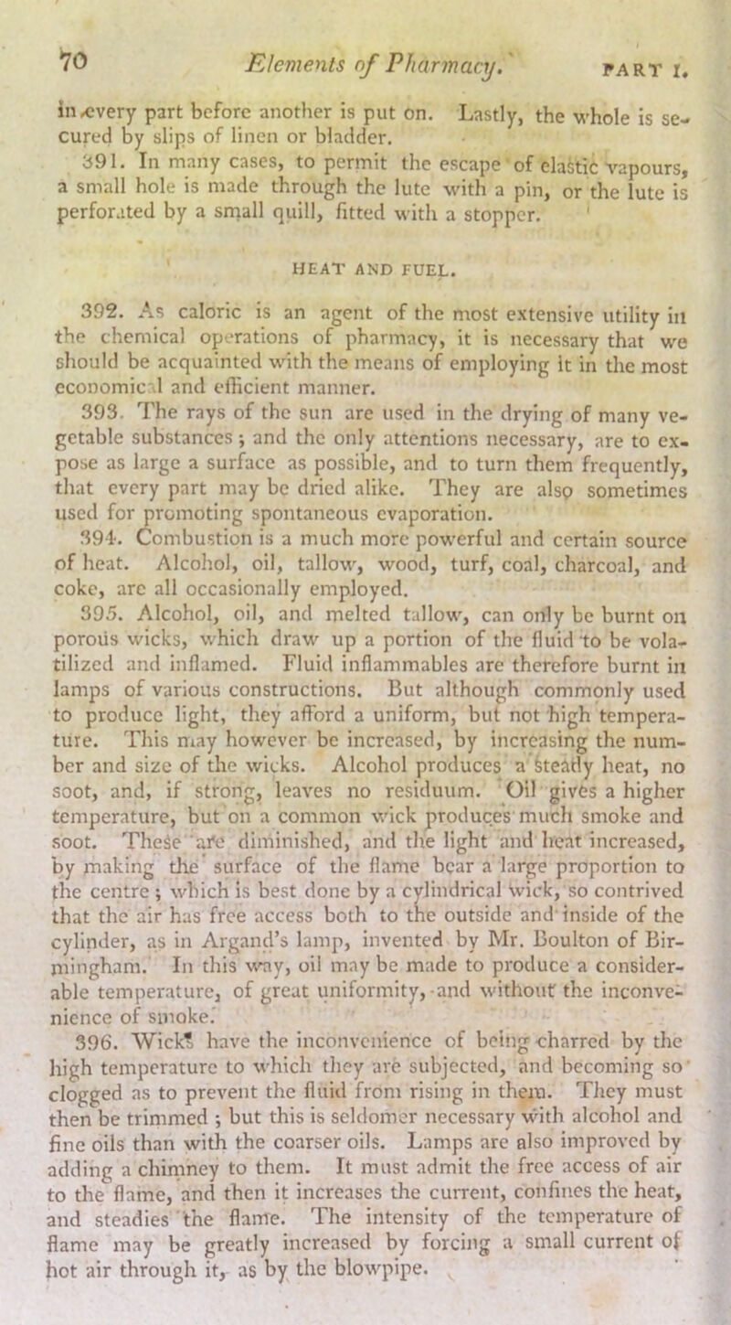 PART r. Elements of Pharmacy.' in^every part before another is put on. Lastly, the whole is se- cured by slips of linen or bladder. 391. In many cases, to permit the escape of elastic vapours, a small hole is made through the lute with a pin, or the lute is perforated by a sniall quill, fitted with a stopper. * HEAT AND FUEL. 392. As caloric is an agent of the most extensive utility in the chemical operations of pharmacy, it is necessary that we should be acquainted with the means of employing it in the most ecoDomic'l and efficient manner. 393. The rays of the sun are used in the drying of many ve- getable substances •, and the only attentions necessary, are to ex- pose as large a surface as possible, and to turn them frequently, that every part may be dried alike. They are alsp sometimes used for promoting spontaneous evaporation. 39 L Combustion is a much more powerful and certain source of heat. Alcohol, oil, tallow, wood, turf, coal, charcoal, and coke, arc all occasionally employed. 395. Alcohol, oil, and melted tallow, can only be burnt on porous wicks, which draw up a portion of the fluid to be vola- tilized and inflamed. Fluid inflammables are therefore burnt in lamps of various constructions. But although commonly used to produce light, they afford a uniform, but not high tempera- ture. This may however be increased, by increasing the num- ber and size of the wicks. Alcohol produces a keatly heat, no soot, and, if strong, leaves no residuum. Oil gives a higher temperature, but on a common wick produces much smoke and soot. TheSe ai*e diminished, and the light and heat increased, by making the surface of the flame bear a large proportion to the centre ; which is best done by a cylindrical Wick, so contrived that the air has free access both to the outside and’ inside of the cylinder, as in Argand’s lamp, invented by Mr. Boulton of Bir- mingham. In this %vay, oil may be made to produce a consider- able temperature, of great uniformity,-and without the inconve- nience of smoke.’ 396. Wick? have the inconvenience of being charred by the high temperature to which they are subjected, and becoming so’ clogged as to prevent the fluid from rising in them. They must then be trimmed ; but this is seldomer necessary with alcohol and fine oils than with the coarser oils. Lamps are also improved by adding a chininey to them. It must admit the free access of air to the flame, and then it increases the current, confines the heat, and steadies the flame. The intensity of the temperature of flame may be greatly increased by forcing a small current of hot air through it, as by the blowpipe.