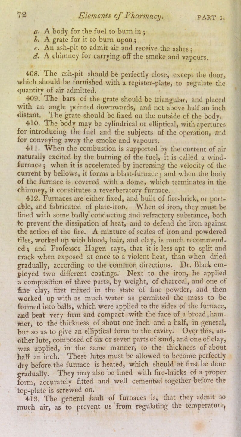a- A body for the fuel to burn in j h, A grate for it to burn upon; c. An ash-pit to admit air and receive the ashes; d. A chimney for carrying off the smoke and vapours. 408. The asJi-pit should be perfectly close, except the door, which should be furnished with a register-plate, to regulate die quantity of air admitted. 409. The bars of the grate should be triangular, and placed with an angle pointed downwards, and not above half an inch distant. The grate should be fixed on the outside of the body. 410. The body may be cylindrical or elliptical, with apertures for introducing the fuel and the subjects of the operation, and for conveying away the smoke and vapours. 411. When the combustion is supported by the current of air naturally excited by the burning of the fuel, it is called a wind- furnace i when it is accelerated by increasing the velocity of the current by bellows, it forms a blast-furnace ; and when the body of the furnace is covered with a dome, which terminates in the chimney, it constitutes a reverberatory furnace. 412. Furnaces are either fixed, and built of fire-brick, or port- able, and fabricated of plate-iron. When of iron, they must be lined with some badly'conducting and refractory substance, both ♦o prevent the dissipation of heat, and to defend the iron against the action of the fire. A mixture of scales of iron and powdered tiles, worked up with blood, hair, and clay, is much recommend- ed j and Professor Hagen says, that it is less apt to split and Crack when exposed at once to a violent heat, than when dried gradually, according to the common directions. Dr. Black em- ployed two different coatings. Next to the iron, he applied a composition of three parts, by weight, of charcoal, and one of fine clay, first mixed in the state of fine powder, and then worked up with as much water as permitted the mass to be formed into balls, which were applied to the sides of the furnace, and beat very firm and compact with the face of a broad.ham- mer, to the thickness of about one inch and a half, in general, but so as to give an elliptical form to the cavity. Oyer this, an- other lute, composed of six or seven parts of sand, and one of clay, w^as applied, in the same manner, to the thickness of about half an inch. These lutes must be allowed to become perfectly dry before the furnace is heated, which should at first be done gradually. They may also be lined with fire-bricks of a proper form, accurately fitted and well cemented together before the top-plate is screwed on. 413. The general fault of furnaces is, that they admit so much air, as to prevent us from regulating the temperature.