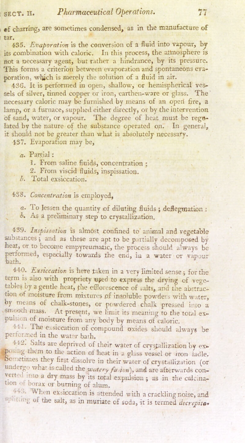 «f charring, are sometimes condensed, as in the manufacture of tar. 435. Evaporation is the conversion of a fluid into vapour, by its combination with caloric. In this process, the atmosphere is not a necessary agent, but rather a hindrance, by its pressure. This forms a criterion between evaporation and spontaneous eva- poration, wljich is merely the solution of a fluid in air. 436. It is performed in open, shallow, or hemispherical ves- sels of silver, tinned copper or Iron, earthen-ware or glass. The' necessary caloric may be furnished by means of an open fire, a lamp, or a furnace, supplied either directly, or by the intervention of sand, water, or vapour. The degree of heat must be regu- lated by the nature of the substance operated on. In general, it should not be greater than what is absolutely necessary. 437. Evaporation may be, a. Partial: 1. From saline fluids, concentration ; 2. From viscid fluids, inspissatiou. Ik Total exsiccation. 438. Concentration is employed, a. T.0 lessen the quantity of dilutihg fluids ; deflegmation : ^ As a preliminary step to crystallization. 439. Inspis-tation is almost confined to’ animal and vegetable substances; and as these are apt to be partially decomposed by heat, or to becornc empyreumatic, the process should always be performed, especially towards the end, iu a water or vapour bath. 440. Exsiccation is here taken in a very limited .sense ; for the te.rm is also with propriety n^ed to express the drying of vege- tables by a gentle heat, fhe efflorescence of ialts, and the abstrac- tion of moisture from mixtures pf insoluble powders wdth water, by means of chalk-stopes, or pi/wdered chalk pressed into a sn.uoth mass. At present, we limit its meaning to the total ex- puLicn of moisture from any hotly by means of caloric. 411. Fhe exsiccation of compound oxides should always be performed in the water barb. t 442. Salts are deprived of their water of cry^allizatlon by ex*- Ri sing them to the action of heat in a glass vessel or iron ladle, bo’netimes they first dissolve in their water of crystallization (or undergo what is called the watery fu>ion), and are afterxvards con- yertet into a dry mass by its total expidsion ; as in the calcina- tion of borax or burning of alum. ^44.*. 'When ex&iccation is attended with a crackling noise, and ^puti/itg of the salt, as in muriate of soda, it is termed decrepit a-.