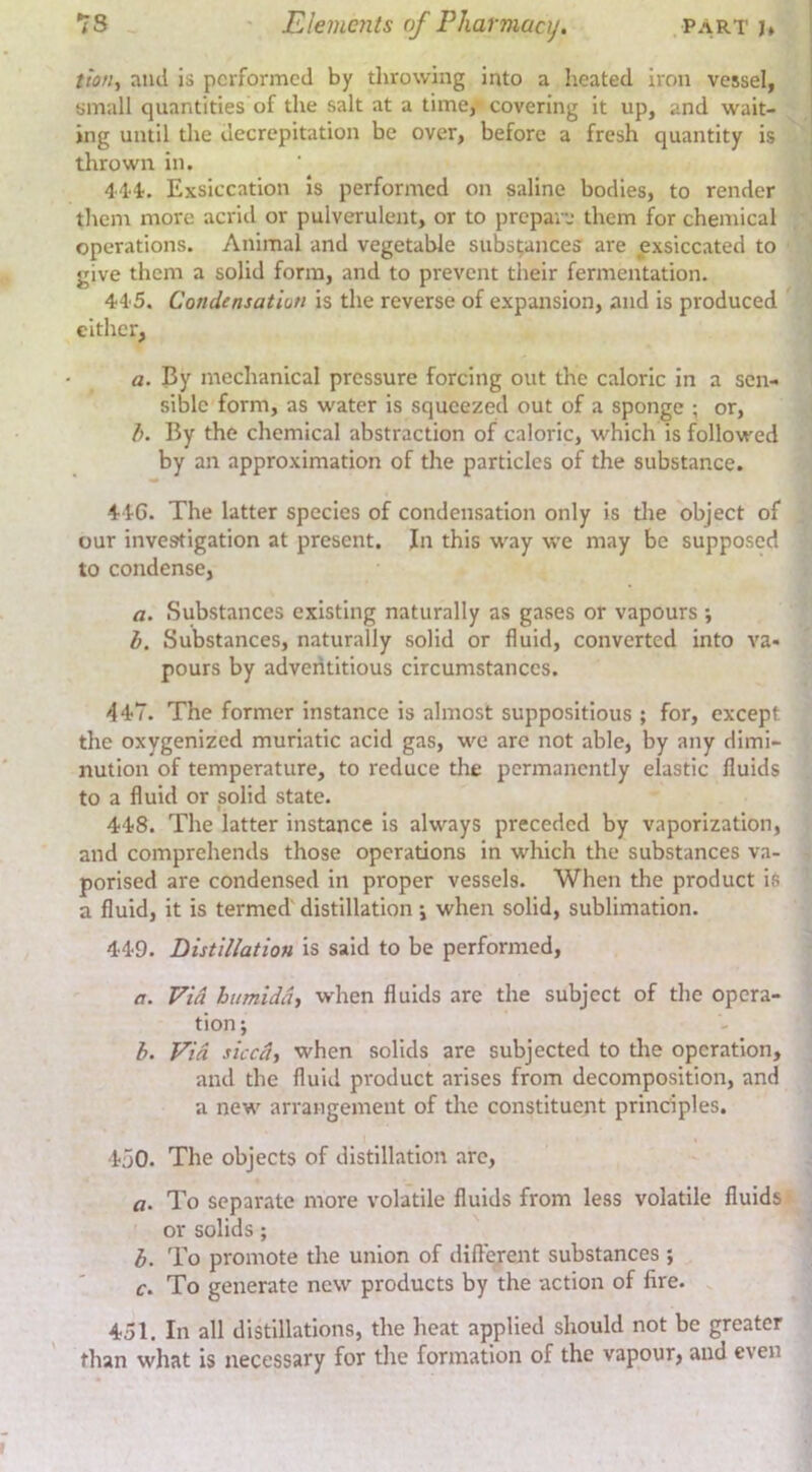 tto/if and is performed by throwing into a heated iron vessel, small quantities of the salt at a time, covering it up, and wait- ing until the decrepitation be over, before a fresh quantity is thrown in. 4'14. Exsiccation Is performed on saline bodies, to render them more acrid or pulverulent, or to prepaid them W chemical operations. Animal and vegetable substances are exsiccated to give them a solid form, and to prevent their fermentation. 44‘5. Condensation is the reverse of expansion, and is produced cither, a. By mechanical pressure forcing out the caloric in a sen- sible form, as water is squeezed out of a sponge ; or, h. By the chemical abstraction of caloric, which is followed by an approximation of the particles of the substance. 44G. The latter species of condensation only is tlie object of our investigation at present. In this way we may be supposed to condense, a. Substances existing naturally as gases or vapours ; h. Substances, naturally solid or fluid, converted into va- pours by adventitious circumstances. 44?7. The former instance is almost suppositious ; for, except the oxygenized muriatic acid gas, we are not able, by any dimi- nution of temperature, to reduce the permanently elastic fluids to a fluid or solid state. 448. The latter instance is always preceded by vaporization, and comprehends those operations in which the substances va- porised are condensed in proper vessels. When the product is a fluid, it is termed' distillation j when solid, sublimation. 449. Distillation is said to be performed, a. Via htimiddj when fluids are the subject of the opera- tion j b. Via steed, when solids are subjected to tlie operation, and the fluid product arises from decomposition, and a new arrangement of the constituent principles. 450. The objects of distillation arc, a. To separate more volatile fluids from less volatile fluids or solids; b. To promote the union of different substances ; c. To generate new products by the action of fire. 451. In all distillations, the heat applied should not be greater than what is necessary for the formation of the vapour, and even