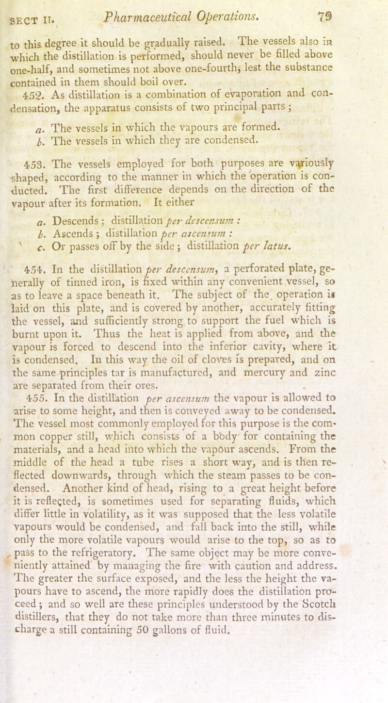 to this degree it should be gradually raised. The vessels also in which the distillation is performed, should never be filled above one-half, and sometimes not above one-fourth,' lest the substance contained in them should boil over. 452. As distillation is a combination of eVaporation and con- densation, the apparatus consists of two principal parts; a. The vessels in which the vapours are formed. b. The vessels in which they are condensed. 453. The vessels employed for both purposes are vyiously shaped, according to the manner in which the operation is con- ducted. The first difference depends on the direction of the vapour after its formation. It either a. Descends ; distillation per descensurn : h. Ascends ; distillation per ascensum : ' c. Or passes off by the side ; distillation per latus. 454. In the distillation per descensurn, a perforated plate, ge- nerally of tinned iron, is fixed within any convenient vessel, so as to leave a space beneath it. The subject of the. operation is laid on this plate, and is covered by another, accurately fitting the vessel, aaid sufficiently strong to support the fuel which is burnt upon it. Thus the heat is applied from above, and the vapour is forced to descend into the inferior cavity, where it is condensed. In this way the oil of clo^nes Is prepared, and on the same principles tar is manufactured, and mercury and zinc are separated from their ores. 455. In the distillation per ascensum the vapour is allowed to arise to some height, and then is conveyed away to be condensed. The vessel most commonly employed for this purpose is the com- mon copper still, which consists of a body for containing the materials, and a head into which the vapour ascends. From the middle of the head a tube rises a short way, and is then re- flected downwards, through which the steam passes to be con- densed. Another kind of head, rising to a great height before it is rcllegted, is sometimes used for separating fluids, which differ little in volatility, as it was supposed that the less volatile vapours would be condensed, and fall back into the still, while only the more volatile vapours would arise to the top, so as to , pass to the refrigeratory. The same object may be more conve- niently attained by managing the fire with caution and address. The greater the surface exposed, and the less the height the va- pours have to ascend, the more rapidly does the distillation pro- ceed ; and so well are these principles understood by the Scotch distillers, that they do not take more than three minutes to dis- charge a still containing 50 gallons of fluid.