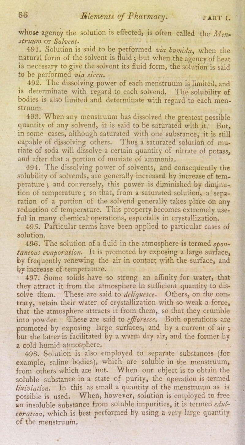 whose agency the solution is efFected, is often called the Men- struum or Solvent. 491. Solution is said to be performed via humidoj when the natural form of the solvent is fluid ; but when the agency of heat is necessary to give the solvent its fluid formj the solution is said to be performed via sicca. 492. The dissolving power of each menstruum is limited, and is determinate with regard to each solvend, The'solubility of bodies is also limited and determinate with regard to each men- struum 49.3. When any menstruum has dissolved the greatest possible quantity of any solvend, it is said to be saturated with it. But, in some cases, although saturated with one substance, it is still capable of dissolving others. Thus a saturated solution of mu- riate of soda will dissolve a certain quantity of nitrate of potass^ and after that a portion of muriate of ammonia. 494. The dissolving power of solvents, and consequently the solubility of solvends, are generally increased by increase of tem- perature j and conversely, this power is diminished by din^nu- tion of temperature ; so that, from a saturated solution, a sepa- ration of a portion of tlie solvend generally takes place on any reduction of temperature. This property becomes extremely use- ful in many chemical-operations, especially in crystallization. 495. Particular terms have been applied to particular cases of solution. 496. The solution of a fluid in the atmosphere is termed spon- taneous evaporation. It is promoted by exposing a large surface, by frequently renewing the air in contact \vith the surface, and by increase of temperature. 497. Some solids have so strong an afhnity for wat^r, tliat they attract it from the atmosphere in suflicierit quantity to dis- solve them. These are said to deliquesce. Others, on tlie con- trary, retain their water of crystallization with so weak a force, that the atmosphere attracts it from them, so that they crumble into powder These are said to effloresce. Both operations arc promoted by exposing large surfaces, and by a current of air ; but the latter is facilitated by a warm dry air, and the former by a cold humid aUnosphere. 498. Solution is also employed to separate substances (for example, saline bodies), which are soluble in the menstruum, from others which are not. When our object is to obtain the soluble substance in a state of purity, the operation is termed lixiviation. In this as small a quantity of the menstruum as is possible is used. When, however, solution is employed to free an insoluble substance from soluble impurities, it is termed cdul- coration, which is best performed by using a very large quantity cf the menstruum.