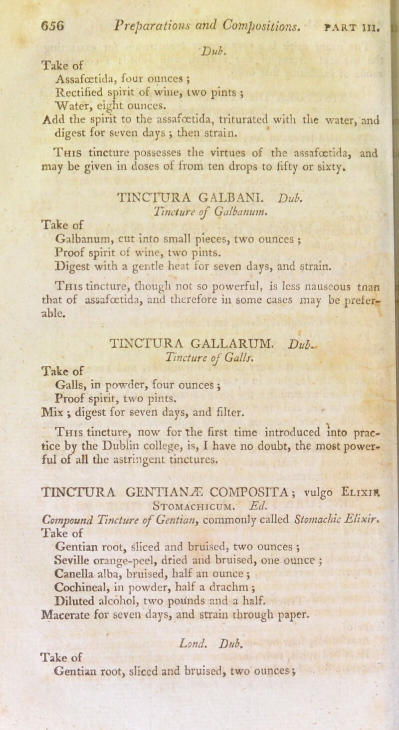 ■Dub. Take of Assafoctlcla, four ounces ; Rectified spirit of wine, two pints ; Water, eight ounces. Add tlie spirit to the assafoetida, triturated with the water, and digest for seven days ; then strain. This tincture possesses the virtues of the assafoetida, and may be given in doses of from ten drops to fifty or sixty. TINCTURA GALBANI. Dub. Tincture of Galbanum. Take of Galbanum, cut into small pieces, two ounces ; Proof spirit of wine, two pints. Digest with a gentle heat tor seven days, and strain. ' % This tincture, though not so powerful, is less nauseous tnan that of assafcEtida, and therefore in some cases may be preferr able. TINCTURA GALL ARUM. Duh., ' Tincture of Galls. Take of Galls, in powder, four ounces ; Proof spirit, two pints. Mix \ digest for seven days, and filter. This tincture, now for the first time introduced into prac- tice by the Dublin college, is, I have no doubt, the most power- ful of all the astringent tinctures. TINCTURA GENTIANS COMPOSITA; vulgo Elixir Stomachicum. Ed. Compound Tincture of Gentian, commonly called Stomachic Elixir. Take of Gentian root, sliced and bruised, two ounces ; Seville orange-peel, dried and bruised, one ounce ; •' ' Canella alba, bruised, half an ounce ; /  Cochineal, in powder, half a drachm ; Diluted alcohol, two pounds and a half. Macerate for seven days, and strain through paper. / Lond. Dub. Take of Gentian root, sliced and bruised, two ounces j