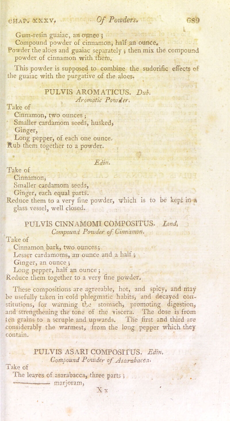 Gum-resin guaiac, an oynce ; - Compound powder of cinnamon, half an ounce. Powder the aloes and guaiac separately ; then mix the compound powder of cinnamon with them. This powder is supposed to combine the sudorific effects of tlie guaiac with the purgative of the aloes. ‘ PULVIS AROMATICUS. Duh^ , Aromatic Ponuier. Take of -  Cinnamon, two ounces; ’ » r s ■ Smaller cardamom seeds, husked* ' Ginger, Long pepper, of each one ounce. Rub them together to a powder. • Edin. Take of Cinnamon, - ' Smaller cardamom seeds, Ginger, each equal parts. ' ^ Reduce them to a very fine powder, which is to be kept in a glass vessel, well closed. PULVIS CINNAMOMI COMPOSITUS. Land, , Compound Powder of Cinnamon^ Take of Cinnamon bark, two ounces; Lesser cardamoms, an ounce and a half ; Ginger, an ounce; Long pepper, half an ounce ; Reduce them together to a very fine powder. Tliese compositions are agreeable, hot, and spicy, and may be usefully taken in cold phlegmatic habits, and decayed con- stitutions, for warming the stomach, promoting digestion, and strengthening the tone of the viscera. The dose is from ten grains to a scruple and upwards. The first and third are considerably the warmest, from the long pepper which they contain. PULVIS ASARI COMPOSITUS. Edin, Compound Powder of Asambacca> Take of The leaves of asarabacca, three parts; . '—— marjoram, Xx
