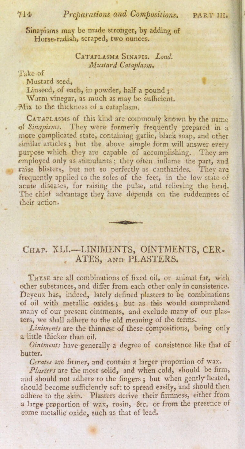 Sinapisms may be made stronger, by adding of Horse-radish, scraped, two ounces. Cataplasma Sinapis. Land. Alustard Cataplasm, Take of Mustard seed. Linseed, of each, in powder, half a pound j Warm vinegar, as much as may be sufficient. , Biix to the thickness of a cataplasm. f Cataplasms of this kind are commonly known by the name of Sinapisms. They were formerly frequently prepared in a more complicated state, containing garlic, black soap, and other similar articles ; but the above sinrple form will answer every purpose which they arc capable of accomplishing. They are employed only as stimulants; they often inflame the part, and , raise blisters, but not so perfectly as cantharidcs. They are frequently applied to the soles of the feet, in tlie low state of acute diseases, for raising the pulse, and relieving the head. The chief advantage tliey have depends on the suddenness of their action. Chap. XLL—LINIMENTS, OINTMENTS, CER. , ATES, AND PLASTERS. These arc all combinations of fixed oil, or animal fat, with other substances, and differ from each other only in consistence. Deyeux has, indeed, lately defined plasters to be combinations of oil with metallic oxides*, but as this would comprehend many of our present ointments, and exclude many of our plas- ters, w'e shall adhere to the old meaning of the terms. Liniments are the thinnest of these compositions, being only a little thicker than oil. Ointments have generally a degree of consistence like that of butter. Cerates are firmer, and contain a larger proportion of wax. Plasters are tlae most solid, and when cold, should be firm, and should not adhere to the fingers ; but when gentljr heated, should become sufficiently soft to spread easily, and should then adhere to the skin. Plasters derive their firmness, either from a large proportion of wax, rosin, &c. or from the presence of some metallic oxide, such as that of lead. /