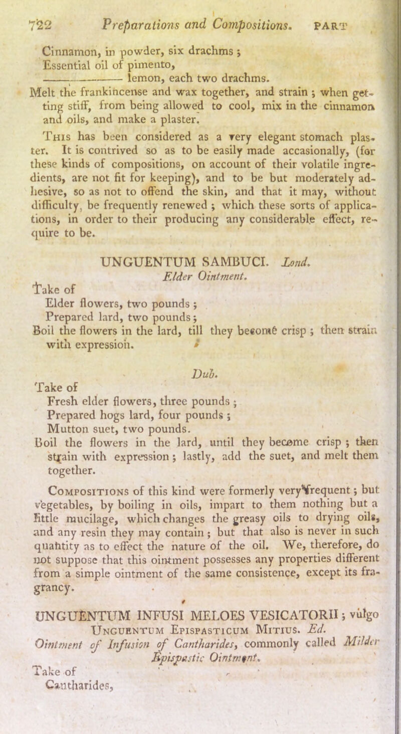 Cinnamon, in powder, six drachms ; Essential oil of pimento, lemon, each two drachms. Melt the frankiticense and wax together, and strain ; when get- ting stilF, from being allowed to cool, mix in the cinnamon and oils, and make a plaster. This has been considered as a rery elegant stomach plas- ter. It is contrived so as to be easily made accasionally, (for these kinds of compositions, on account of their volatile ingre- dients, are not fit for keeping), and to be but moderately ad- hesive, so as not to offend the skin, and that it may, without difficulty, be frequently renewed ; which these sorts of applica- tions, in order to their producing any considerable effect, re- quire to be. I UNGUENTUM SAMBUCI. land. Elder Ointment. 'i’akc of Elder flowers, two pounds ; Prepared lard, two pounds; Boil the flowers in the lard, till they beeorafe crisp ; then strain with expression. t Duh. Take of Fresh elder flowers, three pounds ; Prepared hogs lard, four pounds ; Mutton suet, two pounds. Boil the flowers in the lard, until they become crisp ; then stj[ain with expression; lastly, add the suet, and melt them togetlier. Compositions of this kind were formerly veryVrequent *, but vegetables, by boiling in oils, impart to them nothing but a fittle mucilage, which changes the greasy oils to drying oils, and any resin they may contain ; but that also is never in such quahtity as to effect the nature of the oil. We, therefore, do not suppose that this ointment possesses any properties different from a simple ointment of the same consistence, except its fra- grancy. UNGUENTUM INFUSI MELOES VESICATORII j viilgo Unguentum Epispasticum Minus. Ed. Ointment of Infusion of Cantharidesy commonly called Milder Bpisjoestic Ointment, Take of ' r ' Cantharides,