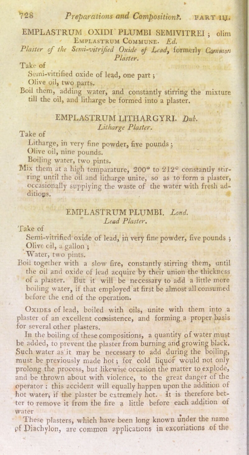 EMPLASTRUM OXIDI'PLUMBI SEMIVITREI ; dim ' Emplastrum Commune. Ed. Plaster of the Semi-vitrified Oxide ej Lead, formerly Cammsn Plaster, Take of Seini-vitrilied oxide of lead, one part; Olive oil, two parts. Boil them, adding water, and constantly stirring the mixture till the oil, and litharge be formed into a plaster. EMPLASTRUM LITHARGYRI. Luh. Litharve Plaster. Take of Litharge, in very fine powder, five pounds; Olive oil, nine pounds. Boiling water, two pints. Mix them at a high temparature, 200° to 212° constantly stir- ring until the oil and litharge unite, so as to form a plaster, occasionally supplying the waste of the water with fresh ad- ditions. EMPLASTRUM PLUMBI. Land. Lead Plaster, Take of Semi-vitrified oxide of lead, in very fine powder, five pounds j _ Olive oil, a gallon ; Water, two pints. Boil together with a slow fire, constantly stirring them, until the oil and oxide of lead acquire by their union the thickness of a plaster. But it will be necessary to add a little more boiling water, if that employed at first be almost all consumed before the end of the operation. Oxides of lead, boiled with oils, unite with them into a plaster of an excellent consistence, and forming.a proper basis for several other plasters. In the boiling of these compositions, a quantity of water must be added, to prevent the plaster from burning and growing black. Such water as'it may be necessary to add during the boiling, must be previously made hot; for cold liquor would not only prolong the process, but likewise occasion the matter to explode, and be thrown about with violence, to the great danger of the operator : this accident will equally happen upon the addition of hot wateri if the plaster be extremely hot. It is therefore bet- ter to remove it from the fire a little before each addition of water These plasters, which have been long known under the name pf Diachylon, are common applications in excoriations of the